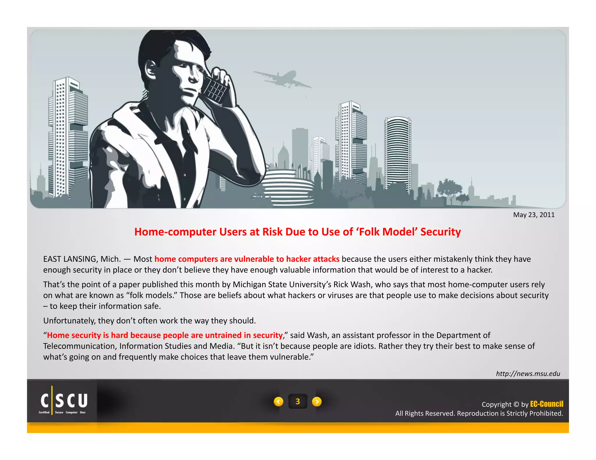 EAST LANSING, Mich. —Most home computers are vulnerable to hacker attacks because the users either mistakenly think they have 
enough security in place or they don’t believe they have enough valuable information that would be of interest to a hacker. 
That’s the point of a paper published this month by Michigan State University’s Rick Wash, who says that most home‐computer users rely 
on what are known as “folk models.” Those are beliefs about what hackers or viruses are that people use to make decisions about security 
– to keep their information safe. 
Unfortunately, they don’t often work the way they should. 
“Home security is hard because people are untrained in security,” said Wash, an assistant professor in the Department of 
Telecommunication, Information Studies and Media. “But it isn’t because people are idiots. Rather they try their best to make sense of 
what’s going on and frequently make choices that leave them vulnerable.” 
Copyright © by EC-Council 
Home‐computer Users at Risk Due to Use of ‘Folk Model’ Security 
All Rights Reserved. Reproduction is Strictly Prohibited. 
3 
May 23, 2011 
http://news.msu.edu 
 
