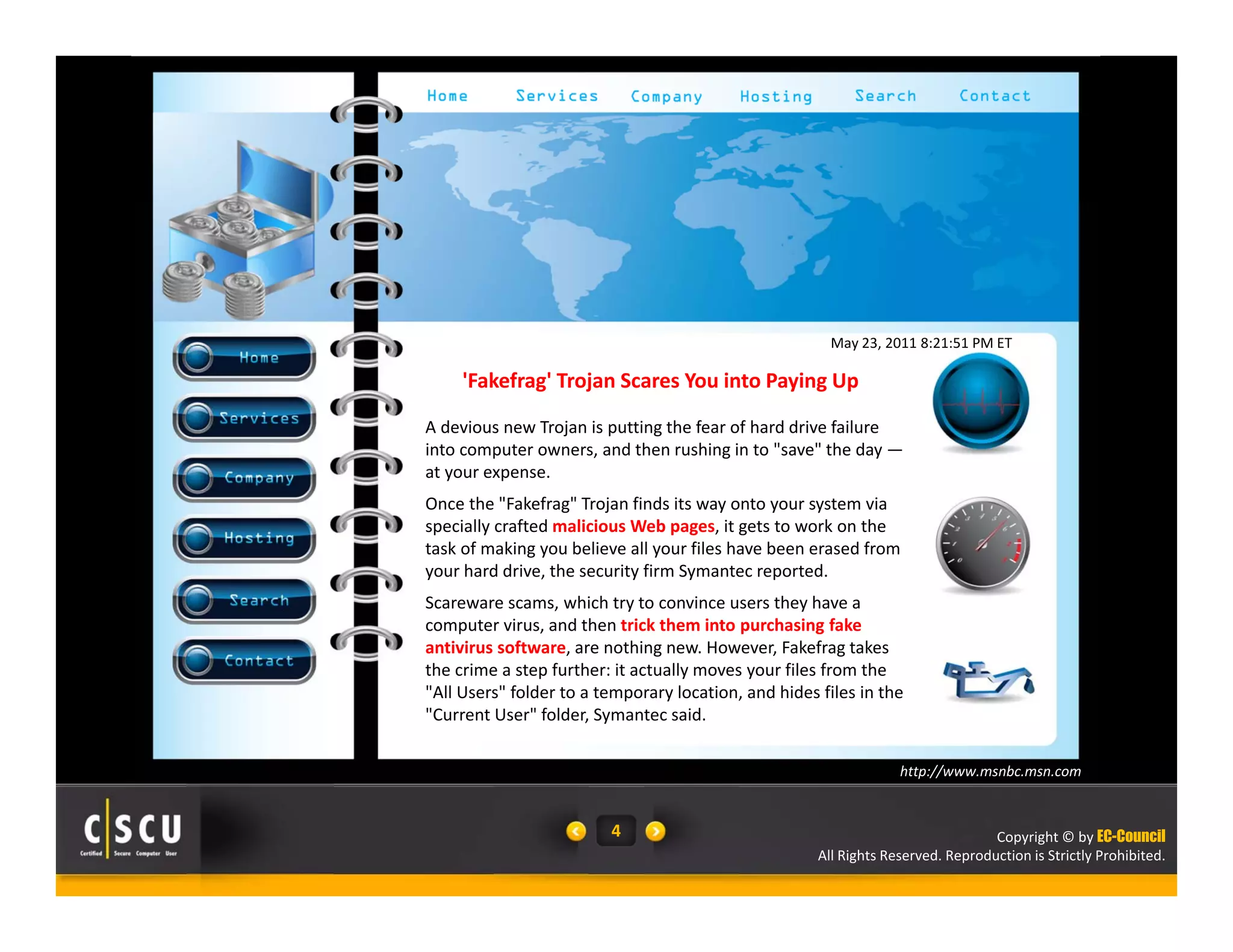 May 23, 2011 8:21:51 PM ET 
Copyright © by EC-Council 
'Fakefrag' Trojan Scares You into Paying Up 
A devious new Trojan is putting the fear of hard drive failure 
into computer owners, and then rushing in to "save" the day — 
at your expense. 
Once the "Fakefrag" Trojan finds its way onto your system via 
specially crafted malicious Web pages, it gets to work on the 
task of making you believe all your files have been erased from 
your hard drive, the security firm Symantec reported. 
Scareware scams, which try to convince users they have a 
computer virus, and then trick them into purchasing fake 
antivirus software, are nothing new. However, Fakefrag takes 
the crime a step further: it actually moves your files from the 
"All Users" folder to a temporary location, and hides files in the 
"Current User" folder, Symantec said. 
All Rights Reserved. Reproduction is Strictly Prohibited. 
4 
http://www.msnbc.msn.com 
 