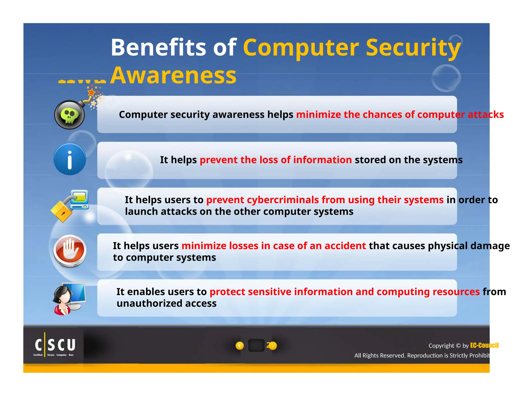 Benefits of Computer Security
Awareness
Computer security awareness helps minimize the chances of computer attacks
It helps prevent the loss of information stored on the systems
It helps users to prevent cybercriminals from using their systems in order to
launch attacks on the other computer systems
It helps users minimize losses in case of an accident that causes physical damage
to computer systems
It enables users to protect sensitive information and computing resources from
unauthorized access
23 Copyright © by EC-Council
All Rights Reserved. Reproduction is Strictly Prohibited.
 