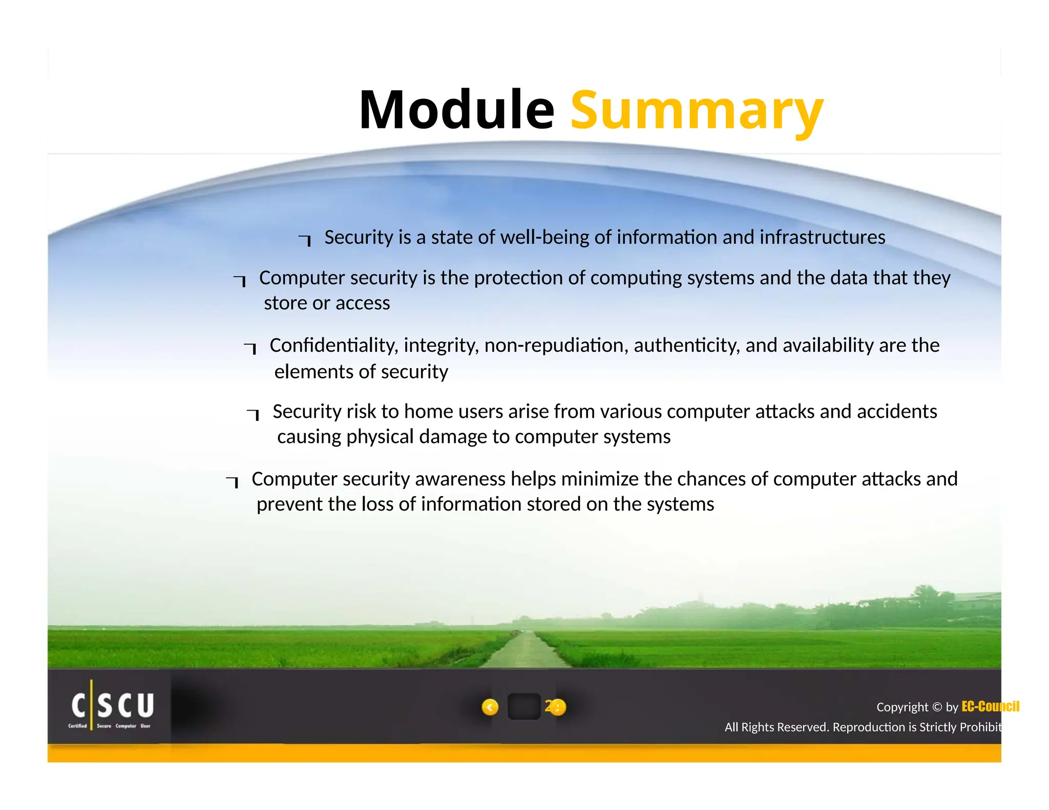 Module Summary
 Security is a state of well-being of information and infrastructures
 Computer security is the protection of computing systems and the data that they
store or access
 Confidentiality, integrity, non-repudiation, authenticity, and availability are the
elements of security
 Security risk to home users arise from various computer attacks and accidents
causing physical damage to computer systems
 Computer security awareness helps minimize the chances of computer attacks and
prevent the loss of information stored on the systems
24 Copyright © by EC-Council
All Rights Reserved. Reproduction is Strictly Prohibited.
 