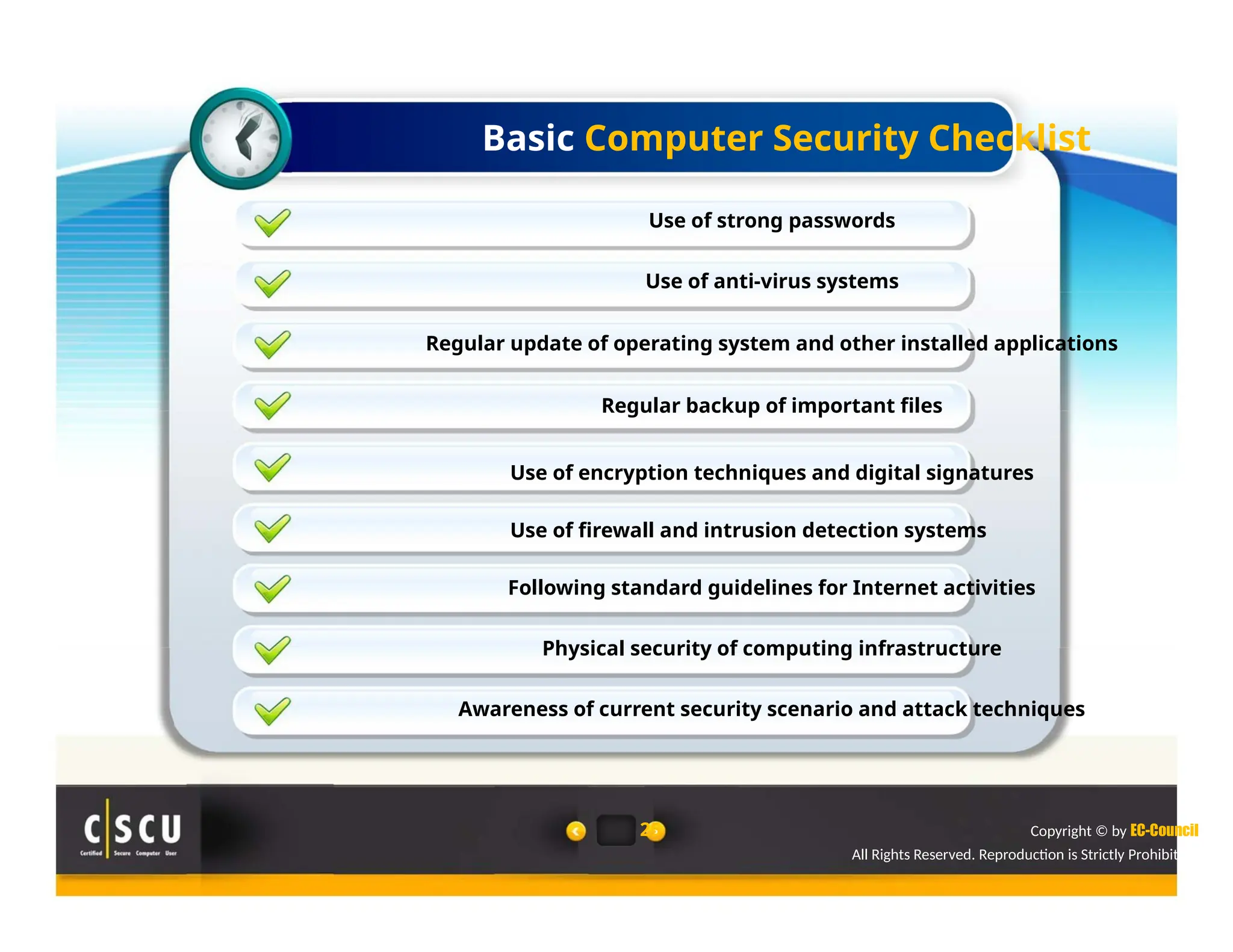 Basic Computer Security Checklist
Use of strong passwords
Use of anti-virus systems
Regular update of operating system and other installed applications
Regular backup of important files
Use of encryption techniques and digital signatures
Use of firewall and intrusion detection systems
Following standard guidelines for Internet activities
Physical security of computing infrastructure
Awareness of current security scenario and attack techniques
25 Copyright © by EC-Council
All Rights Reserved. Reproduction is Strictly Prohibited.
 