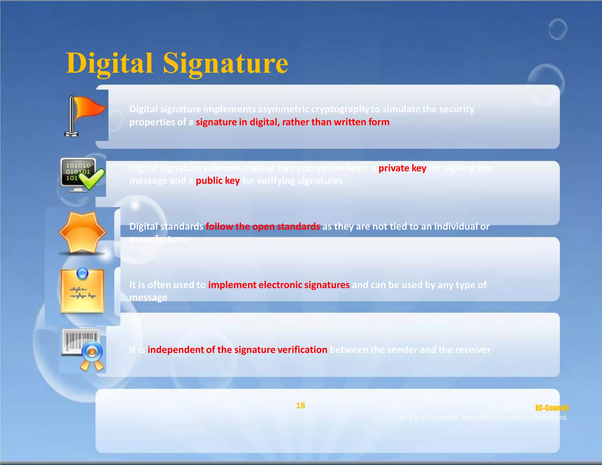 Digital Signature
Digital signature implements asymmetric cryptographyto simulate the security
properties of a signature in digital, rather than written form
Digital signature schemes involve two encryption keys: a private key for signing the
message and a public key for verifying signatures
Digital standards follow the open standards as they are not tied to an individual or
manufacturer
It is often used to implement electronic signatures and can be used by any type of
message
It is independent of the signature verification between the sender and the receiver
18 Copyright © by EC-Council
All Rights Reserved. Reproduction is Strictly Prohibited.
 