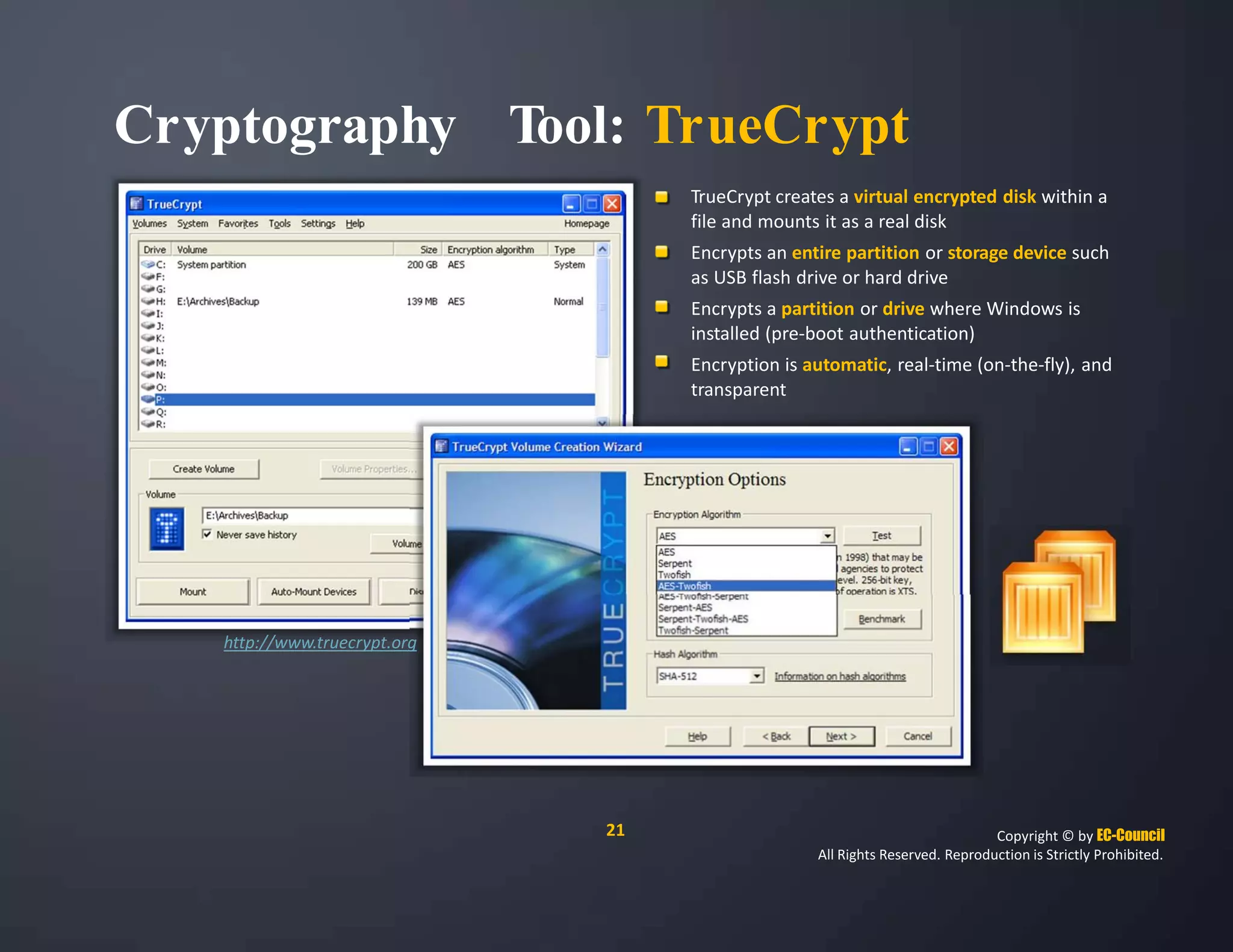 Cryptography Tool: TrueCrypt
TrueCrypt creates a virtual encrypted disk within a
file and mounts it as a real disk
Encrypts an entire partition or storage device such
as USB flash drive or hard drive
Encrypts a partition or drive where Windows is
installed (pre‐boot authentication)
Encryption is automatic, real‐time (on‐the‐fly), and
transparent
http://www.truecrypt.org
21 Copyright © by EC-Council
All Rights Reserved. Reproduction is Strictly Prohibited.
 