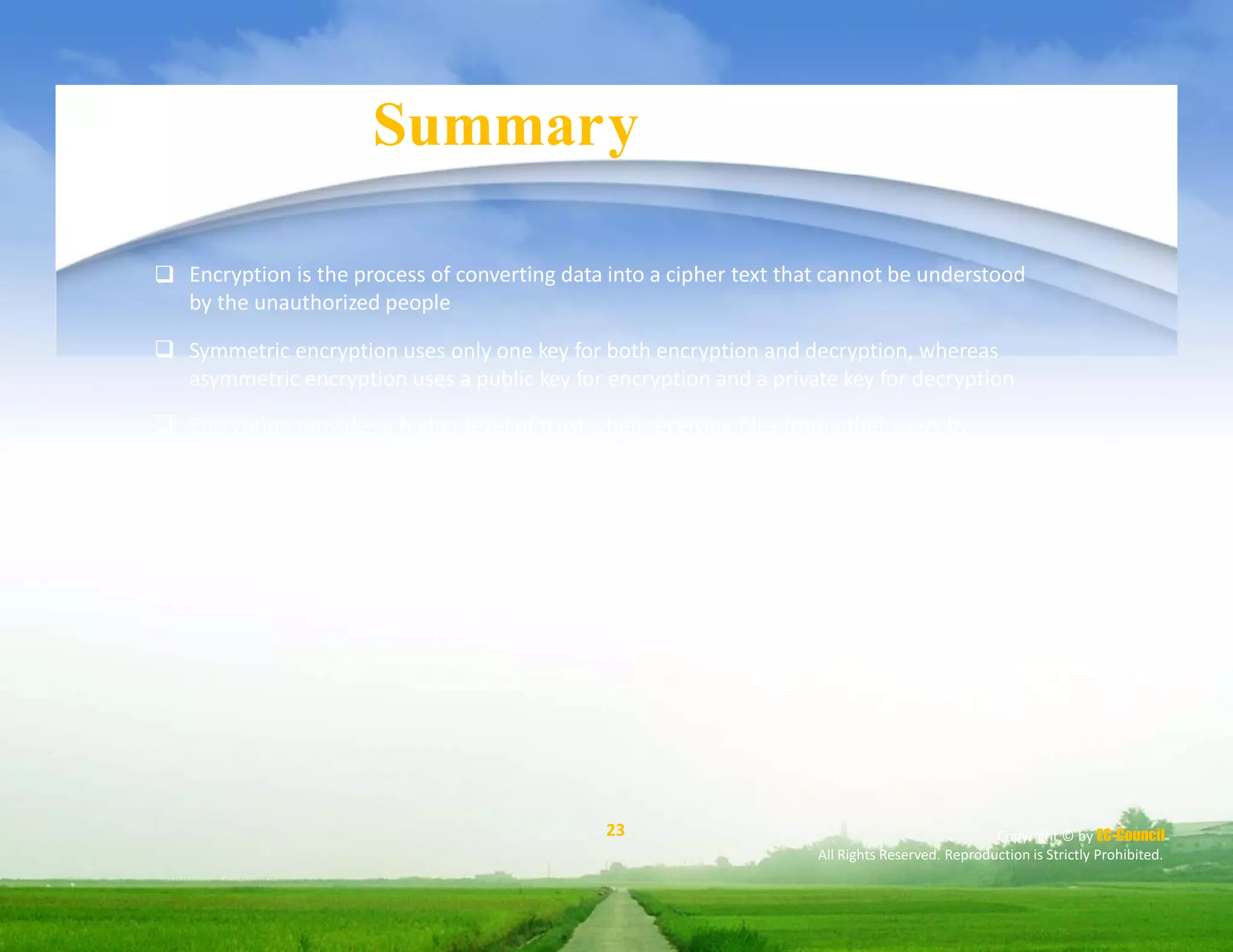 Module Summary
 Encryption is the process of converting data into a cipher text that cannot be understood
by the unauthorized people
Symmetric encryption uses only one key for both encryption and decryption, whereas
asymmetric encryption uses a public key for encryption and a private key for decryption
Encryption provides a higher level of trust when receiving files from other users by
ensuring that the source and contents of the message are trusted
A digital certificate is an electronic card that provides credential information when
performing online transactions
A digital signature implements asymmetric cryptography to simulate the security
properties of a signature in digital, rather than written form




23 Copyright © by EC-Council
All Rights Reserved. Reproduction is Strictly Prohibited.
 
