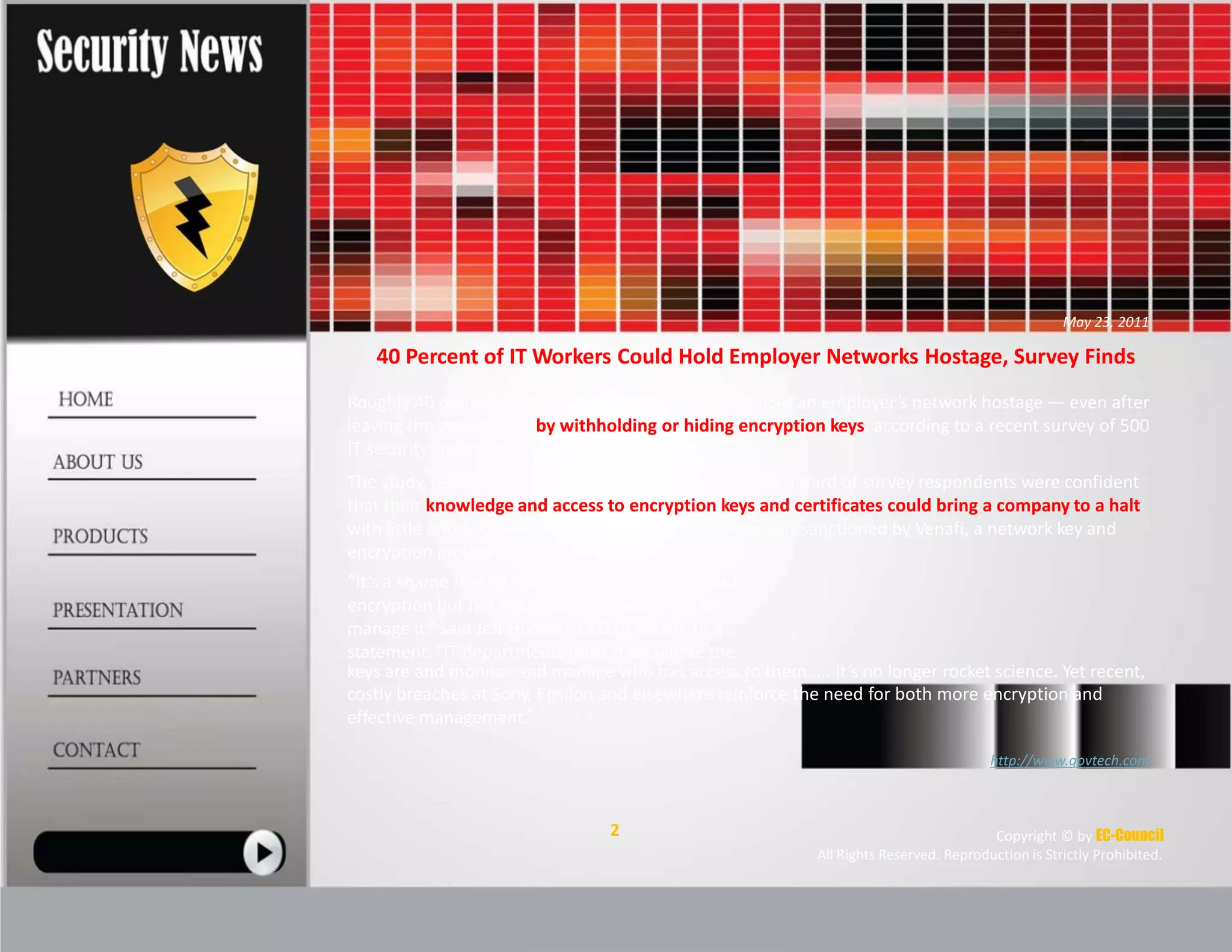 May 23, 2011
40 Percent of IT Workers Could Hold Employer Networks Hostage, Survey Finds
Roughly 40 percent of IT workers believe they could hold an employer’s network hostage — even after
leaving the company — by withholding or hiding encryption keys, according to a recent survey of 500
IT security specialists.
The study, released Monday, May 23, also revealed that a third of survey respondents were confident
that their knowledge and access to encryption keys and certificates could bring a company to a halt
with little effort. Conducted in April 2011, the survey was sanctioned by Venafi, a network key and
encryption provider.
“It’s a shame that so many people have been sold
encryption but not the means or knowledge to
manage it,” said Jeff Hudson, CEO of Venafi, in a
statement. “IT departments must track where the
keys are and monitor and manage who has access to them. ... It’s no longer rocket science. Yet recent,
costly breaches at Sony, Epsilon and elsewhere reinforce the need for both more encryption and
effective management.”
http://www.govtech.com
2 Copyright © by EC-Council
All Rights Reserved. Reproduction is Strictly Prohibited.
 