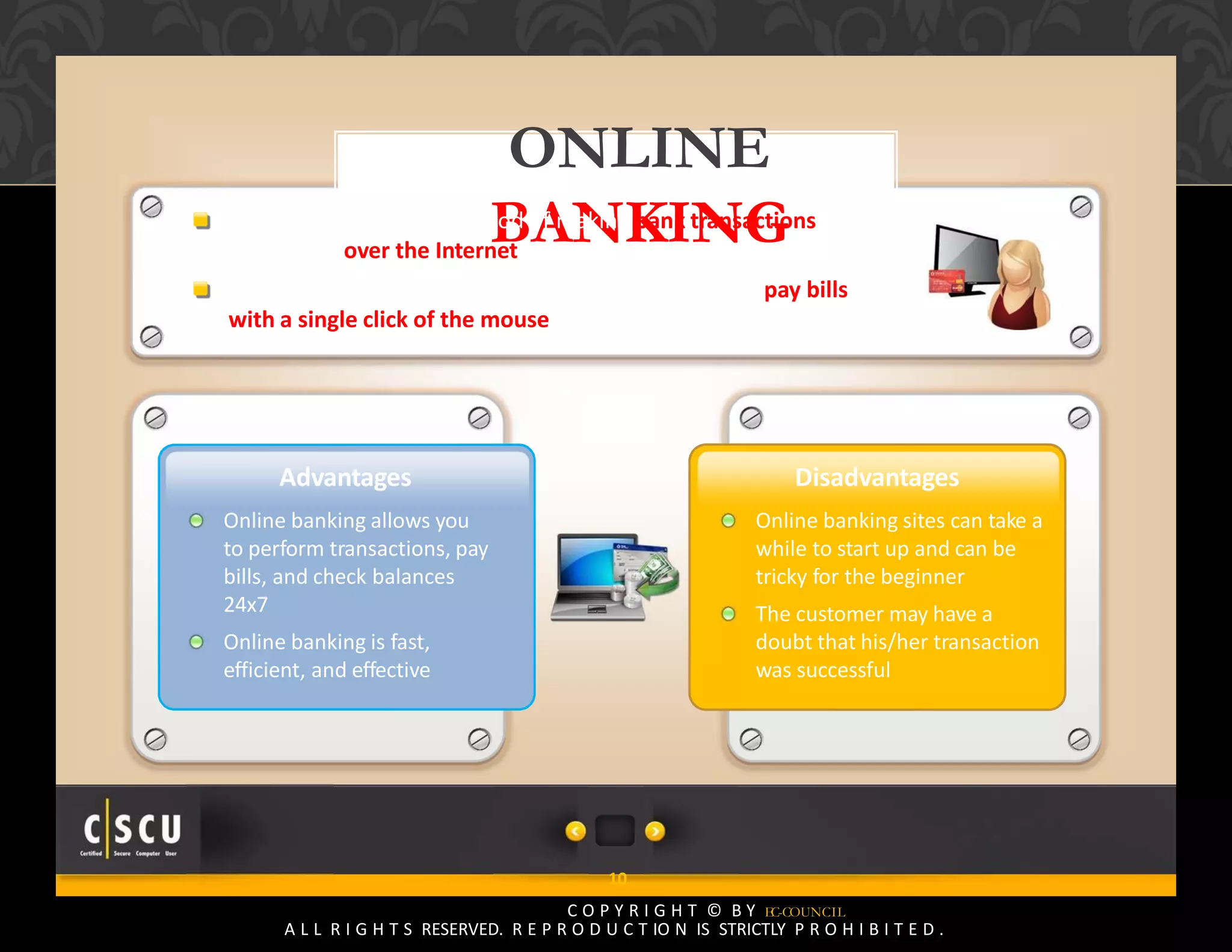 9 Copyright © by EC-Council
All Rights Reserved. Reproduction is Strictly Prohibited.
ONLINE
BANKING
10
C O P Y R I G H T © B Y EC-COUNCIL
A L L R I G H T S RESERVED. R E P R O D U C T IO N IS STRICTLY P R O H I B I T E D .
Online banking is the method of making bank transactions or
paying bills over the Internet
It allows the user to make deposits, withdrawals, and pay bills
with a single click of the mouse
Advantages
Online banking allows you
to perform transactions, pay
bills, and check balances
24x7
Online banking is fast,
efficient, and effective
Disadvantages
Online banking sites can take a
while to start up and can be
tricky for the beginner
The customer may have a
doubt that his/her transaction
was successful
 