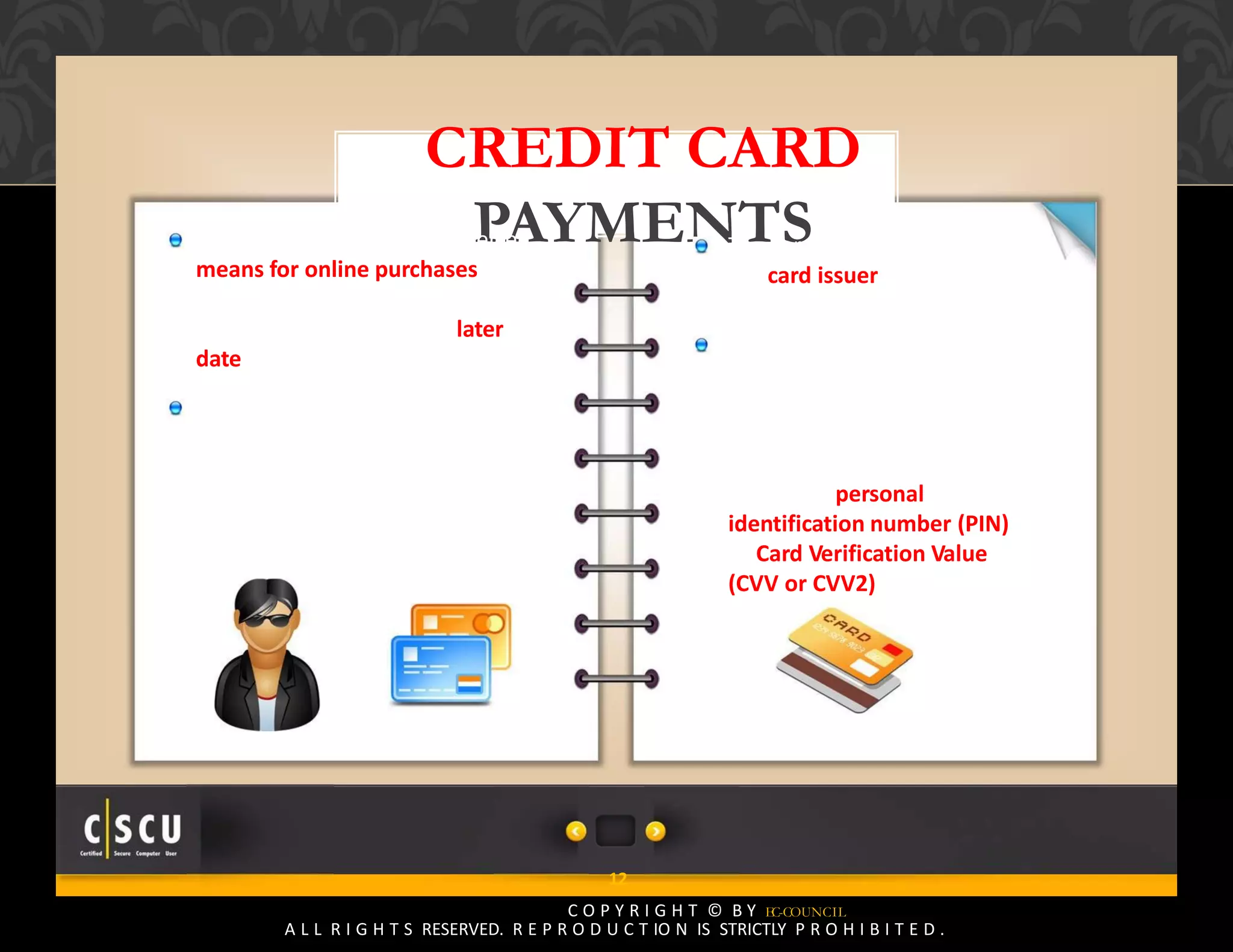 11 Copyright © by EC-Council
All Rights Reserved. Reproduction is Strictly Prohibited.
12
C O P Y R I G H T © B Y EC-COUNCIL
A L L R I G H T S RESERVED. R E P R O D U C T IO N IS STRICTLY P R O H I B I T E D .
CREDIT CARD
PAYMENTSCredit cards are still the preferred
means for online purchases
because of ease of use and the
ability to pay the bills at a later
date
Credit cards are issued by a credit
card issuing bank or credit union
after verifying the user’s
credentials
The card user agrees to pay
the card issuer the amount
used for making the purchase
The cardholder indicates
consent to pay by signing a
receipt with a record of the
card details and indicating the
amount to be paid or by
entering a personal
identification number (PIN)
or Card Verification Value
(CVV or CVV2)
 