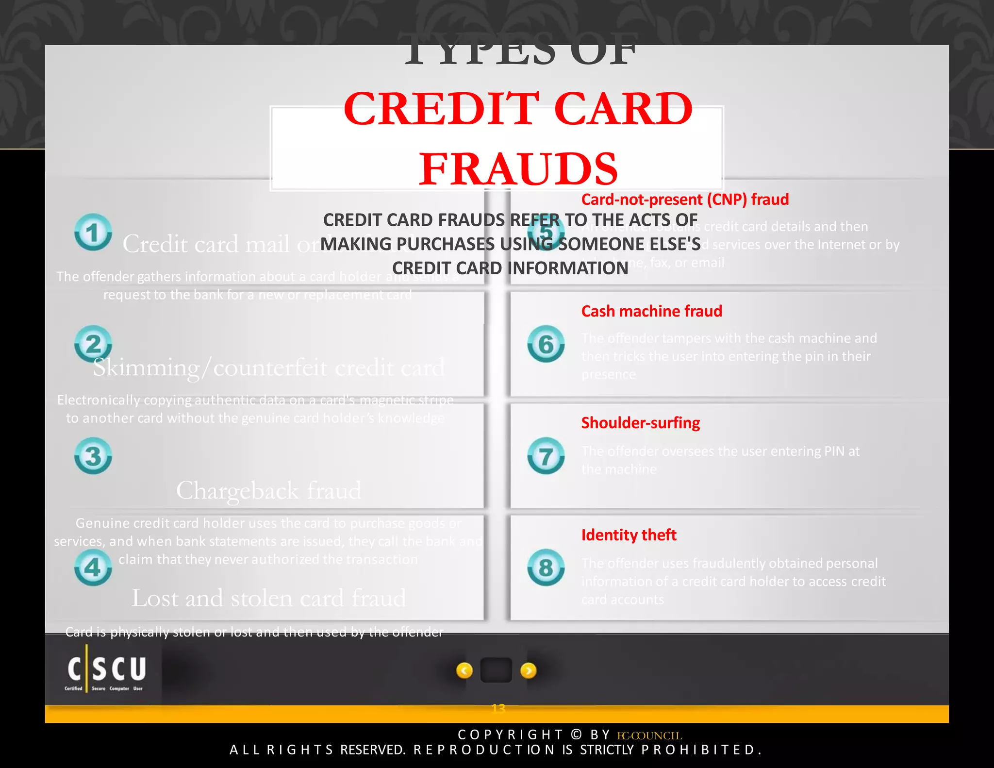 12 Copyright © by EC-Council
All Rights Reserved. Reproduction is Strictly Prohibited.
Card‐not‐present (CNP) fraud
An offender obtains credit card details and then
purchases goods and services over the Internet or by
telephone, fax, or email
Cash machine fraud
The offender tampers with the cash machine and
then tricks the user into entering the pin in their
presence
Shoulder‐surfing
The offender oversees the user entering PIN at
the machine
Identity theft
The offender uses fraudulently obtained personal
information of a credit card holder to access credit
card accounts
Credit card mail order fraud
The offender gathers information about a card holder and sends a
request to the bank for a new or replacement card
Skimming/counterfeit credit card
Electronically copying authentic data on a card's magnetic stripe
to another card without the genuine card holder’s knowledge
Chargeback fraud
Genuine credit card holder uses the card to purchase goods or
services, and when bank statements are issued, they call the bank and
claim that they never authorized the transaction
Lost and stolen card fraud
Card is physically stolen or lost and then used by the offender
13
C O P Y R I G H T © B Y EC-COUNCIL
A L L R I G H T S RESERVED. R E P R O D U C T IO N IS STRICTLY P R O H I B I T E D .
TYPES OF
CREDIT CARD
FRAUDS
CREDIT CARD FRAUDS REFER TO THE ACTS OF
MAKING PURCHASES USING SOMEONE ELSE'S
CREDIT CARD INFORMATION
 