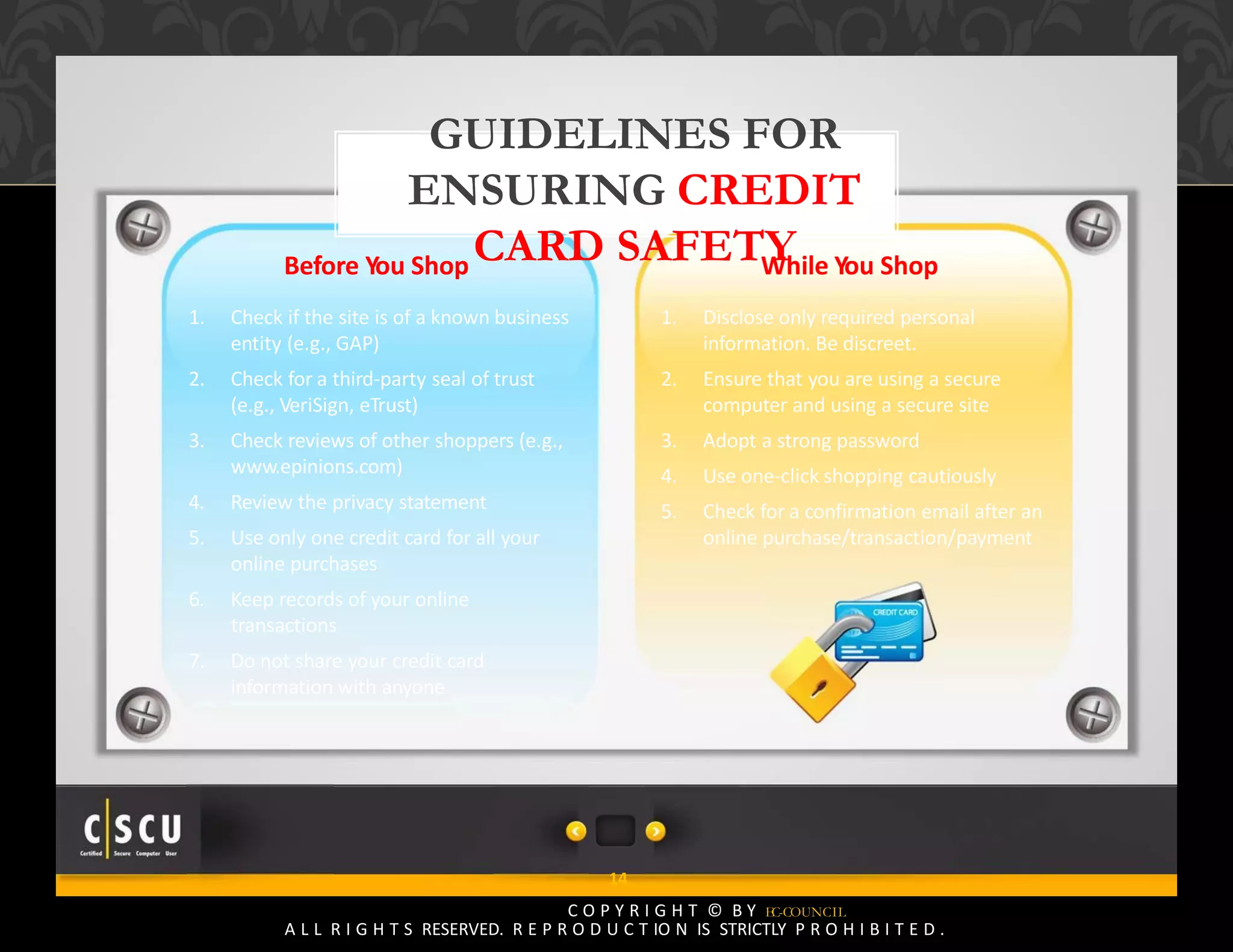 13 Copyright © by EC-Council
All Rights Reserved. Reproduction is Strictly Prohibited.
14
C O P Y R I G H T © B Y EC-COUNCIL
A L L R I G H T S RESERVED. R E P R O D U C T IO N IS STRICTLY P R O H I B I T E D .
GUIDELINES FOR
ENSURING CREDIT
CARD SAFETYBefore You Shop
1. Check if the site is of a known business
entity (e.g., GAP)
2. Check for a third‐party seal of trust
(e.g., VeriSign, eTrust)
3. Check reviews of other shoppers (e.g.,
www.epinions.com)
4. Review the privacy statement
5. Use only one credit card for all your
online purchases
6. Keep records of your online
transactions
7. Do not share your credit card
information with anyone
While You Shop
1. Disclose only required personal
information. Be discreet.
2. Ensure that you are using a secure
computer and using a secure site
3. Adopt a strong password
4. Use one‐click shopping cautiously
5. Check for a confirmation email after an
online purchase/transaction/payment
 