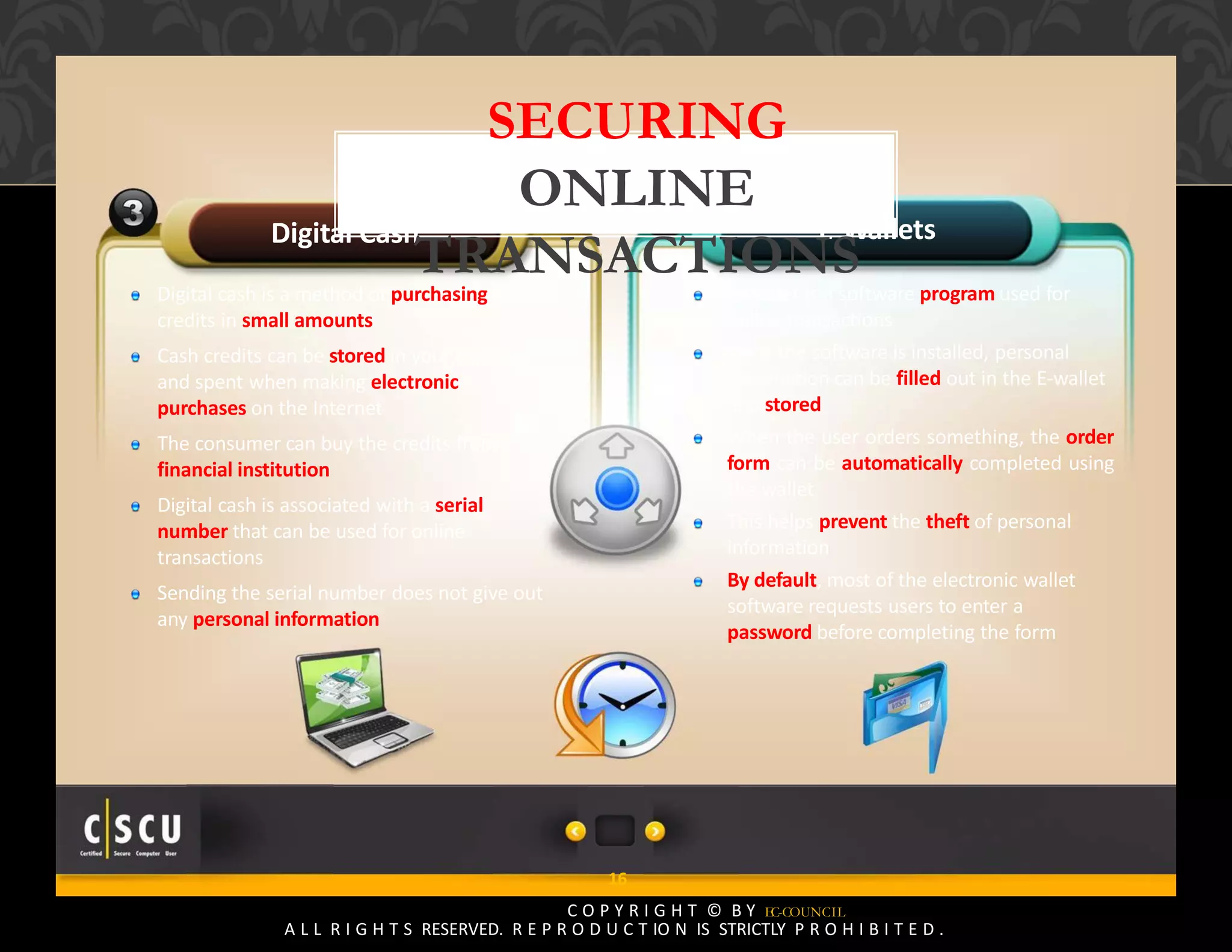 15 Copyright © by EC-Council
All Rights Reserved. Reproduction is Strictly Prohibited.
Digital Cash
Digital cash is a method of purchasing cash
credits in small amounts
Cash credits can be stored in your computer
and spent when making electronic
purchases on the Internet
The consumer can buy the credits from a
financial institution
Digital cash is associated with a serial
number that can be used for online
transactions
Sending the serial number does not give out
any personal information
E‐Wallets
E‐Wallet is a software program used for
online transactions
Once the software is installed, personal
information can be filled out in the E‐wallet
and stored
When the user orders something, the order
form can be automatically completed using
the wallet
This helps prevent the theft of personal
information
By default, most of the electronic wallet
software requests users to enter a
password before completing the form
16
C O P Y R I G H T © B Y EC-COUNCIL
A L L R I G H T S RESERVED. R E P R O D U C T IO N IS STRICTLY P R O H I B I T E D .
SECURING
ONLINE
TRANSACTIONS
 