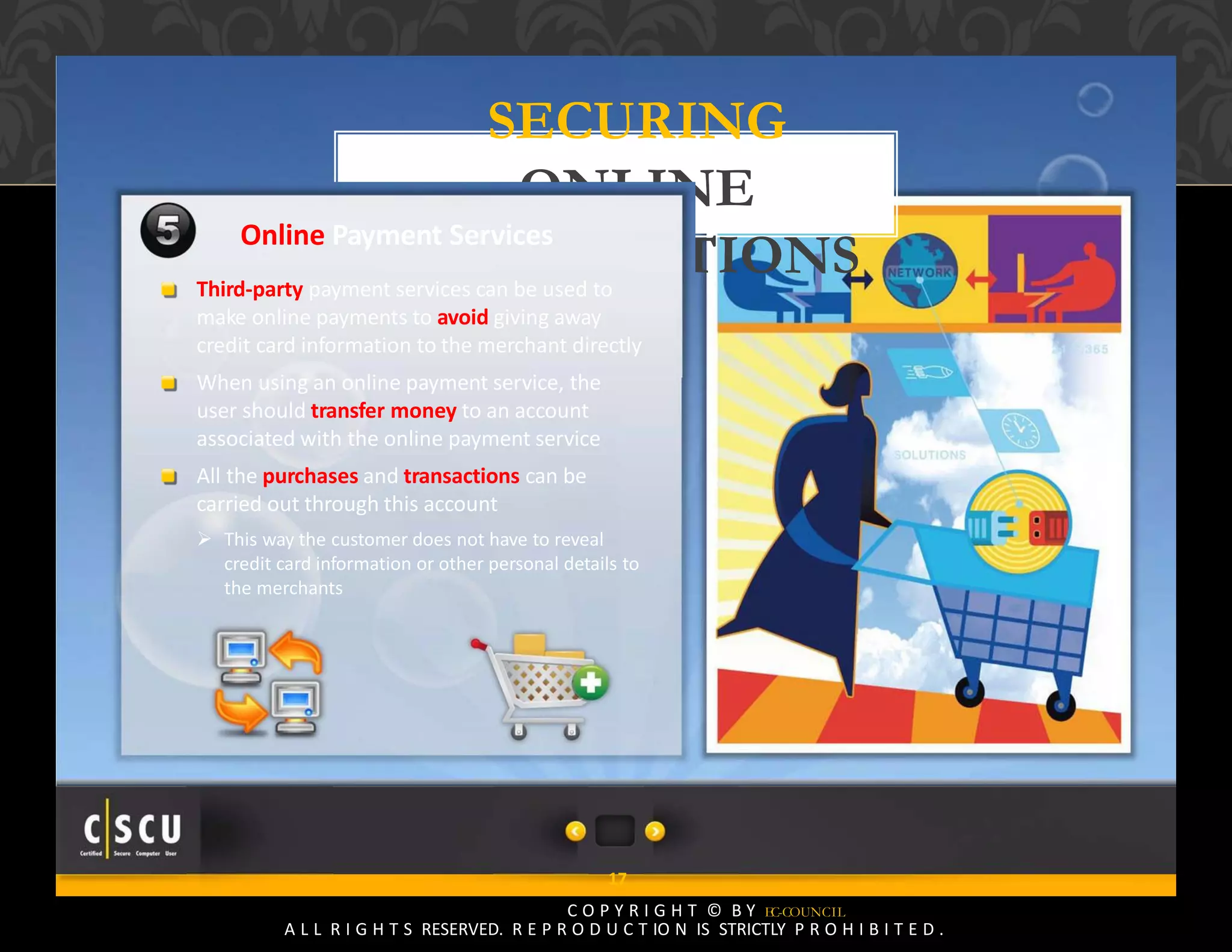 16 Copyright © by EC-Council
All Rights Reserved. Reproduction is Strictly Prohibited.
SECURING
ONLINE
TRANSACTIONS
17
C O P Y R I G H T © B Y EC-COUNCIL
A L L R I G H T S RESERVED. R E P R O D U C T IO N IS STRICTLY P R O H I B I T E D .
Online Payment Services
Third‐party payment services can be used to
make online payments to avoid giving away
credit card information to the merchant directly
When using an online payment service, the
user should transfer money to an account
associated with the online payment service
All the purchases and transactions can be
carried out through this account
 This way the customer does not have to reveal
credit card information or other personal details to
the merchants
 