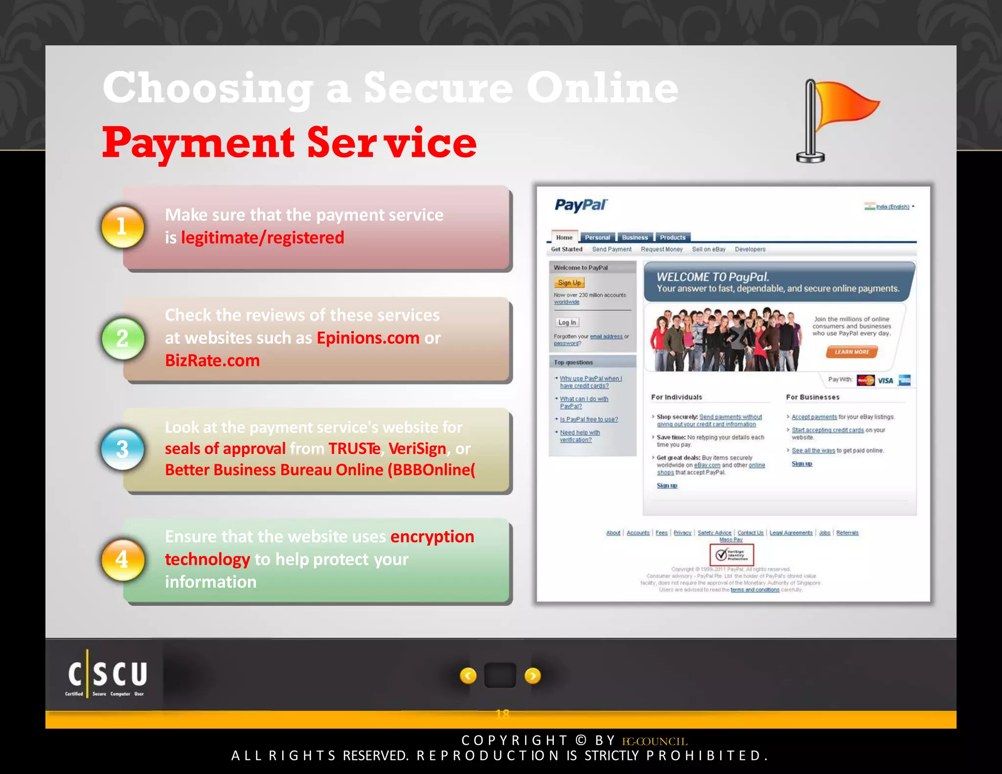 17 Copyright © by EC-Council
All Rights Reserved. Reproduction is Strictly Prohibited.
1
2
3
4
Choosing a Secure Online
Payment Service
Make sure that the payment service
is legitimate/registered
Check the reviews of these services
at websites such as Epinions.com or
BizRate.com
Look at the payment service's website for
seals of approval from TRUSTe, VeriSign, or
Better Business Bureau Online (BBBOnline)
Ensure that the website uses encryption
technology to help protect your
information
18
C O P Y R I G H T © B Y EC-COUNCIL
A L L R I G H T S RESERVED. R E P R O D U C T IO N IS STRICTLY P R O H I B I T E D .
 