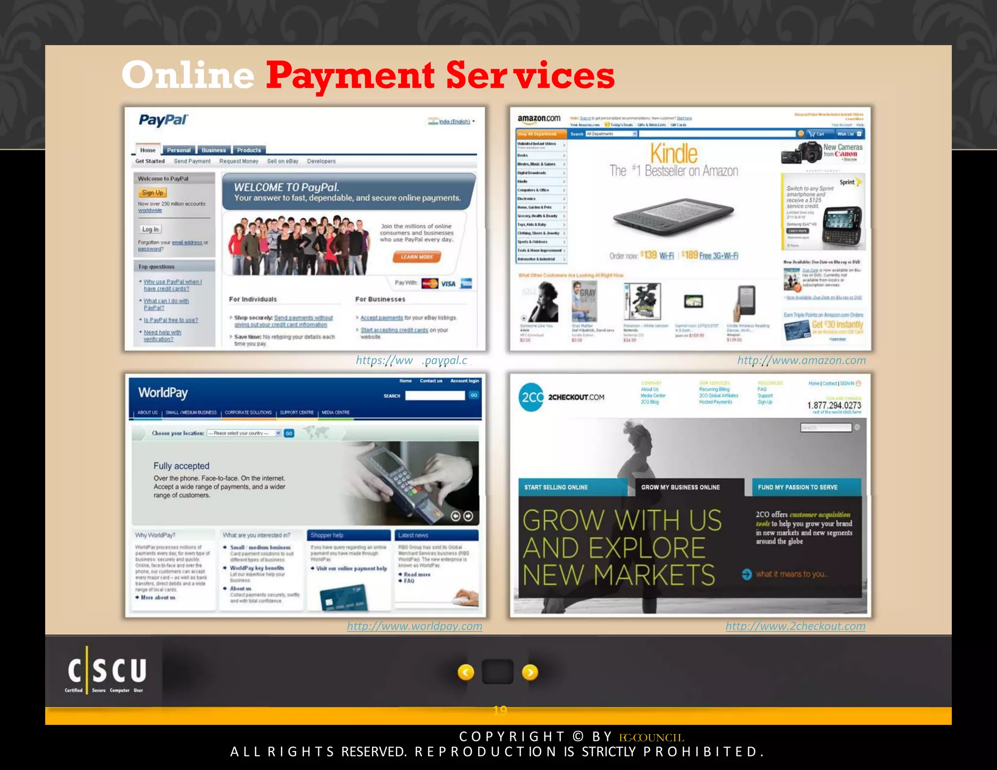 18 Copyright © by EC-Council
All Rights Reserved. Reproduction is Strictly Prohibited.
Online Payment Services
https://www.paypal.com http://www.amazon.com
http://www.worldpay.com http://www.2checkout.com
19
C O P Y R I G H T © B Y EC-COUNCIL
A L L R I G H T S RESERVED. R E P R O D U C T IO N IS STRICTLY P R O H I B I T E D .
 