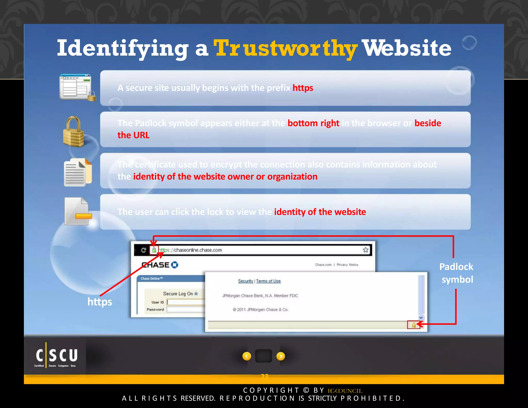 22 Copyright © by EC-Council
All Rights Reserved. Reproduction is Strictly Prohibited.
Identifying a TrustworthyWebsite
A secure site usually begins with the prefix https
The Padlock symbol appears either at the bottom right in the browser or beside
the URL
The certificate used to encrypt the connection also contains information about
the identity of the website owner or organization
The user can click the lock to view the identity of the website
Padlock
symbol
https
23
C O P Y R I G H T © B Y EC-COUNCIL
A L L R I G H T S RESERVED. R E P R O D U C T IO N IS STRICTLY P R O H I B I T E D .
 