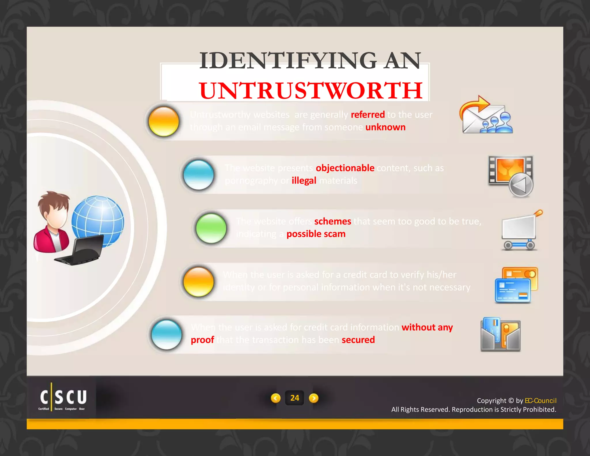 24 Copyright © by EC-Council
All Rights Reserved. Reproduction is Strictly Prohibited.
24 Copyright © by EC-Council
IDENTIFYING AN
UNTRUSTWORTH
Y WEBSITEUntrustworthy websites are generally referred to the user
through an email message from someone unknown
The website presents objectionable content, such as
pornography or illegal materials
The website offers schemes that seem too good to be true,
indicating a possible scam
When the user is asked for a credit card to verify his/her
identity or for personal information when it's not necessary
When the user is asked for credit card information without any
proof that the transaction has been secured
All Rights Reserved. Reproduction is Strictly Prohibited.
 