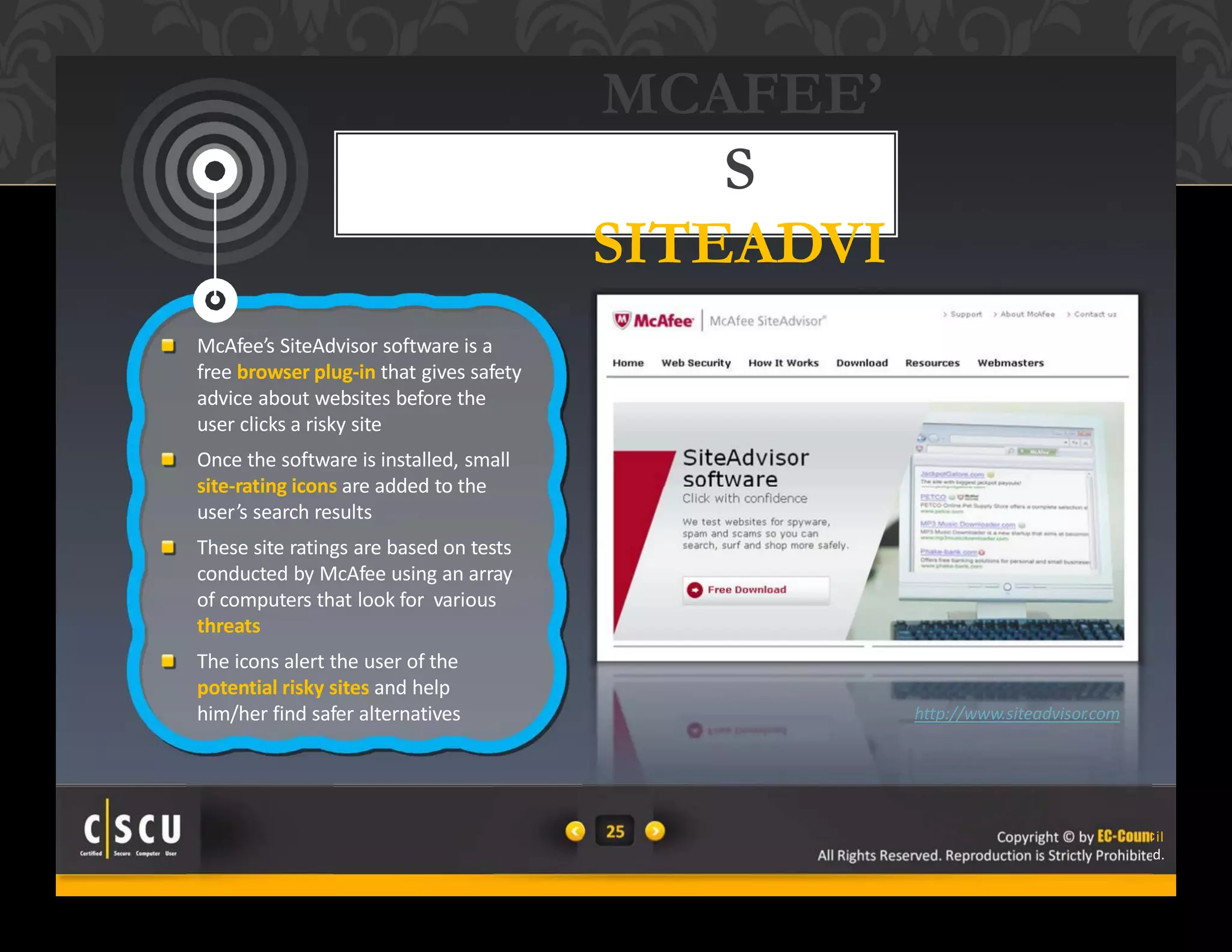 25 Copyright © by EC-Council
All Rights Reserved. Reproduction is Strictly Prohibited.
25 Copyright © by EC-Counc
All Rights Reserved. Reproduction is Strictly Prohibite
MCAFEE’
S
SITEADVI
SORMcAfee’s SiteAdvisor software is a
free browser plug‐in that gives safety
advice about websites before the
user clicks a risky site
Once the software is installed, small
site‐rating icons are added to the
user’s search results
These site ratings are based on tests
conducted by McAfee using an array
of computers that look for various
threats
The icons alert the user of the
potential risky sites and help
him/her find safer alternatives http://www.siteadvisor.com
il
d.
 