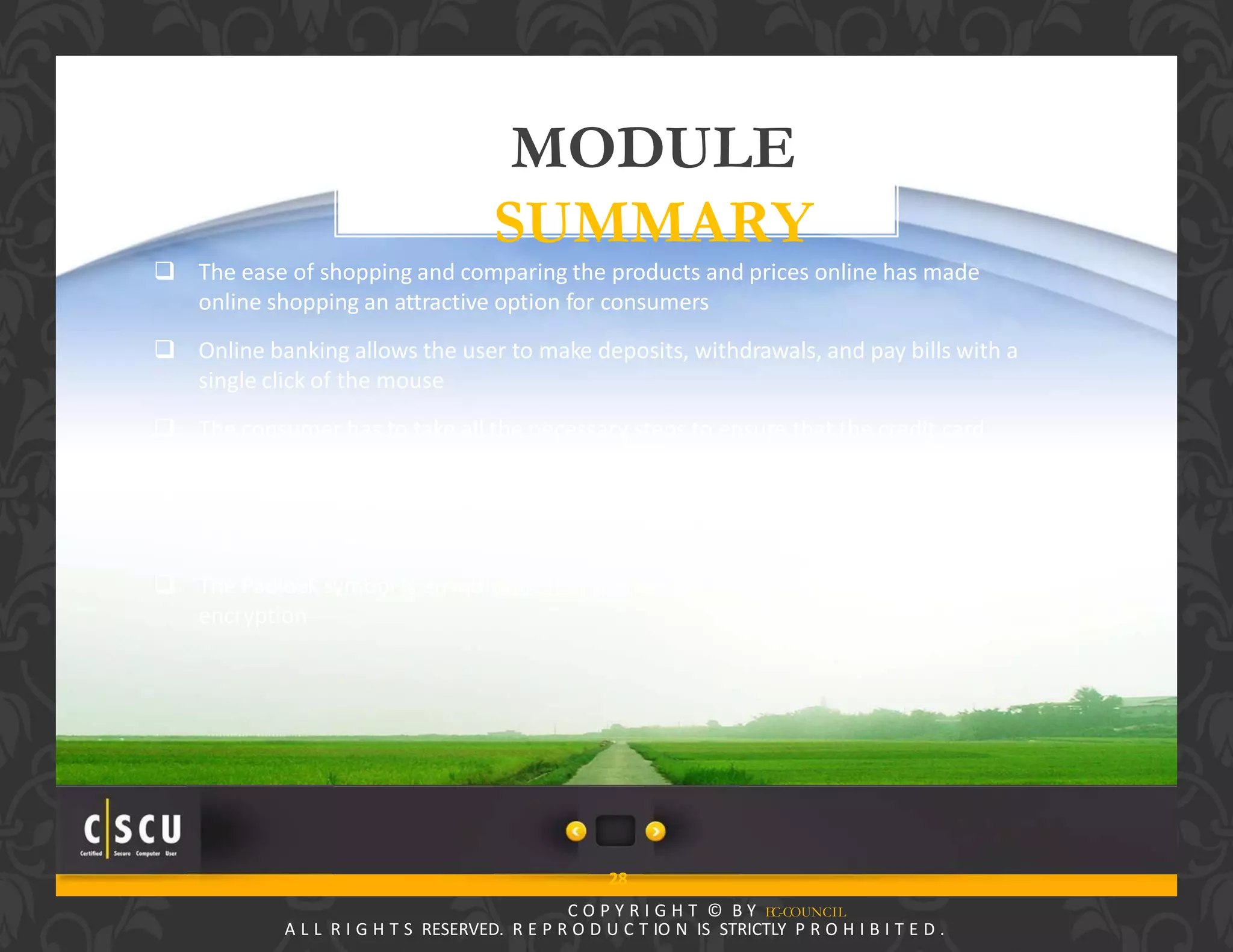 27 Copyright © by EC-Council
All Rights Reserved. Reproduction is Strictly Prohibited.
MODULE
SUMMARY
28
C O P Y R I G H T © B Y EC-COUNCIL
A L L R I G H T S RESERVED. R E P R O D U C T IO N IS STRICTLY P R O H I B I T E D .
 The ease of shopping and comparing the products and prices online has made
online shopping an attractive option for consumers
 Online banking allows the user to make deposits, withdrawals, and pay bills with a
single click of the mouse
 The consumer has to take all the necessary steps to ensure that the credit card
information is not compromised
 Using third‐party payment services avoids giving your credit card information to
the merchant directly
 The Padlock symbol is an indicator that the session is protected by the SSL
encryption
 