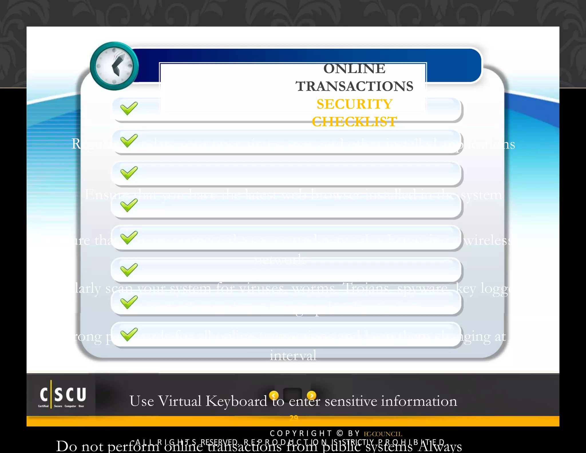 28 Copyright © by EC-Council
All Rights Reserved. Reproduction is Strictly Prohibited.
Regularly update your operating system and other installed applications
Ensure that you have the latest web browser installed in the system
Ensure that you are connected to a secured network when using a wireless
network
Regularly scan your system for viruses, worms, Trojans, spyware, key loggers
and other malware using updated anti‐virus
Use strong passwords for all online transactions and keep them changing at regular
interval
Use Virtual Keyboard to enter sensitive information
Do not perform online transactions from public systems Always
ONLINE
TRANSACTIONS
SECURITY
CHECKLIST
29
C O P Y R I G H T © B Y EC-COUNCIL
A L L R I G H T S RESERVED. R E P R O D U C T IO N IS STRICTLY P R O H I B I T E D .
 