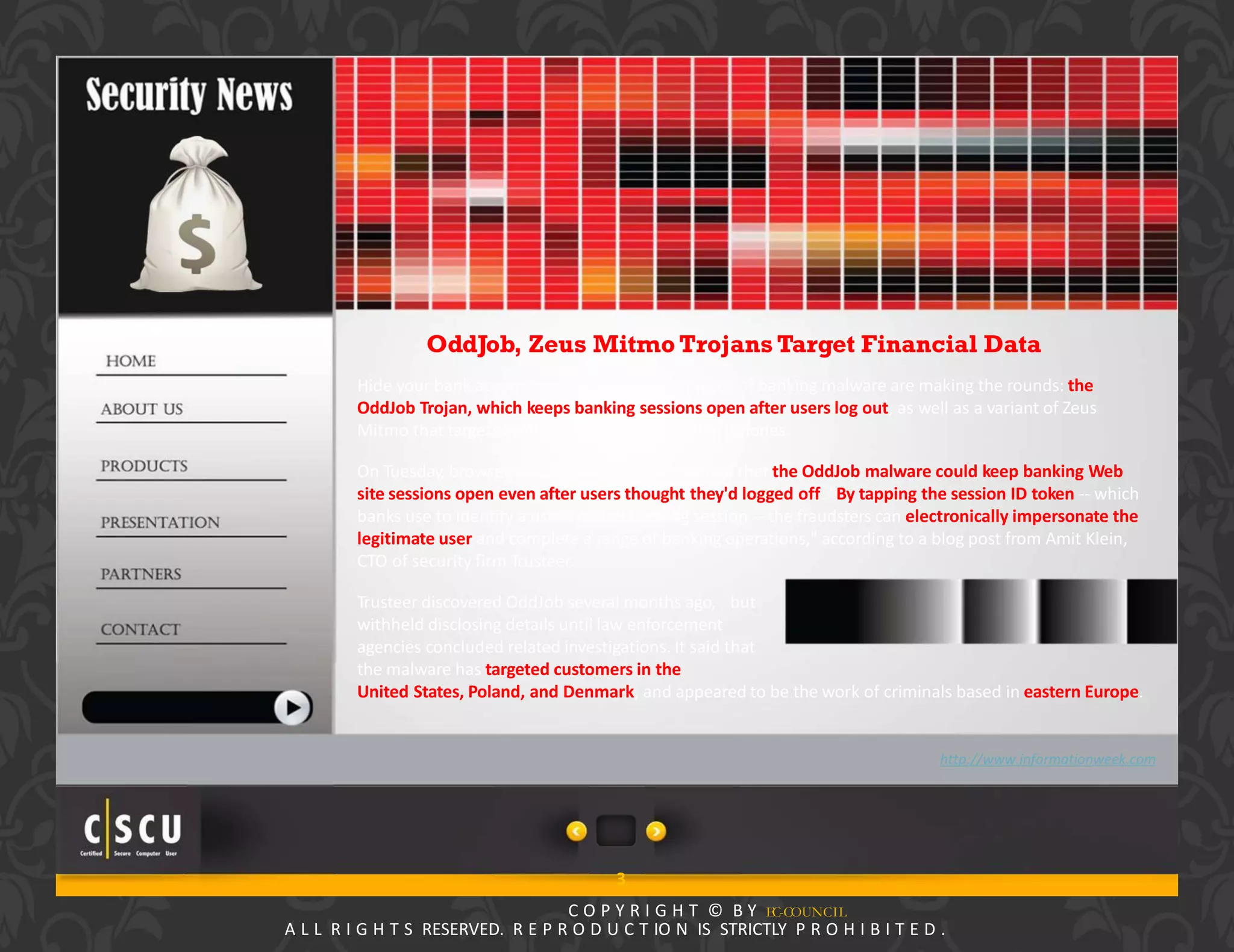 2 Copyright © by EC-Council
All Rights Reserved. Reproduction is Strictly Prohibited.
OddJob, Zeus Mitmo Trojans Target Financial Data
Hide your bank account details, as two new pieces of banking malware are making the rounds: the
OddJob Trojan, which keeps banking sessions open after users log out, as well as a variant of Zeus
Mitmo that targets Symbian and BlackBerry smartphones.
On Tuesday, browser security firm Trusteer warned that the OddJob malware could keep banking Web
site sessions open even after users thought they'd logged off. "By tapping the session ID token ‐‐ which
banks use to identify a user's online banking session ‐‐ the fraudsters can electronically impersonate the
legitimate user and complete a range of banking operations," according to a blog post from Amit Klein,
CTO of security firm Trusteer.
Trusteer discovered OddJob several months ago, but
withheld disclosing details until law enforcement
agencies concluded related investigations. It said that
the malware has targeted customers in the
United States, Poland, and Denmark, and appeared to be the work of criminals based in eastern Europe.
http://www.informationweek.com
3
C O P Y R I G H T © B Y EC-COUNCIL
A L L R I G H T S RESERVED. R E P R O D U C T IO N IS STRICTLY P R O H I B I T E D .
 