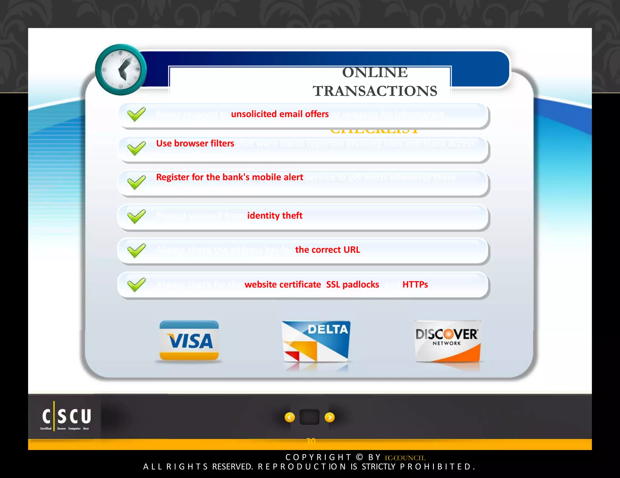 29 Copyright © by EC-Council
All Rights Reserved. Reproduction is Strictly Prohibited.
ONLINE
TRANSACTIONS
SECURITY
CHECKLIST
30
C O P Y R I G H T © B Y EC-COUNCIL
A L L R I G H T S RESERVED. R E P R O D U C T IO N IS STRICTLY P R O H I B I T E D .
Never respond to unsolicited email offers or requests for information
Use browser filters that warn about reported phishing sites and block access
to the addresses
Register for the bank's mobile alert service to get alerts whenever there
is a significant transaction
Protect yourself from identity theft
Always check the address bar for the correct URL
Always check for the website certificate, SSL padlocks, and HTTPs
 