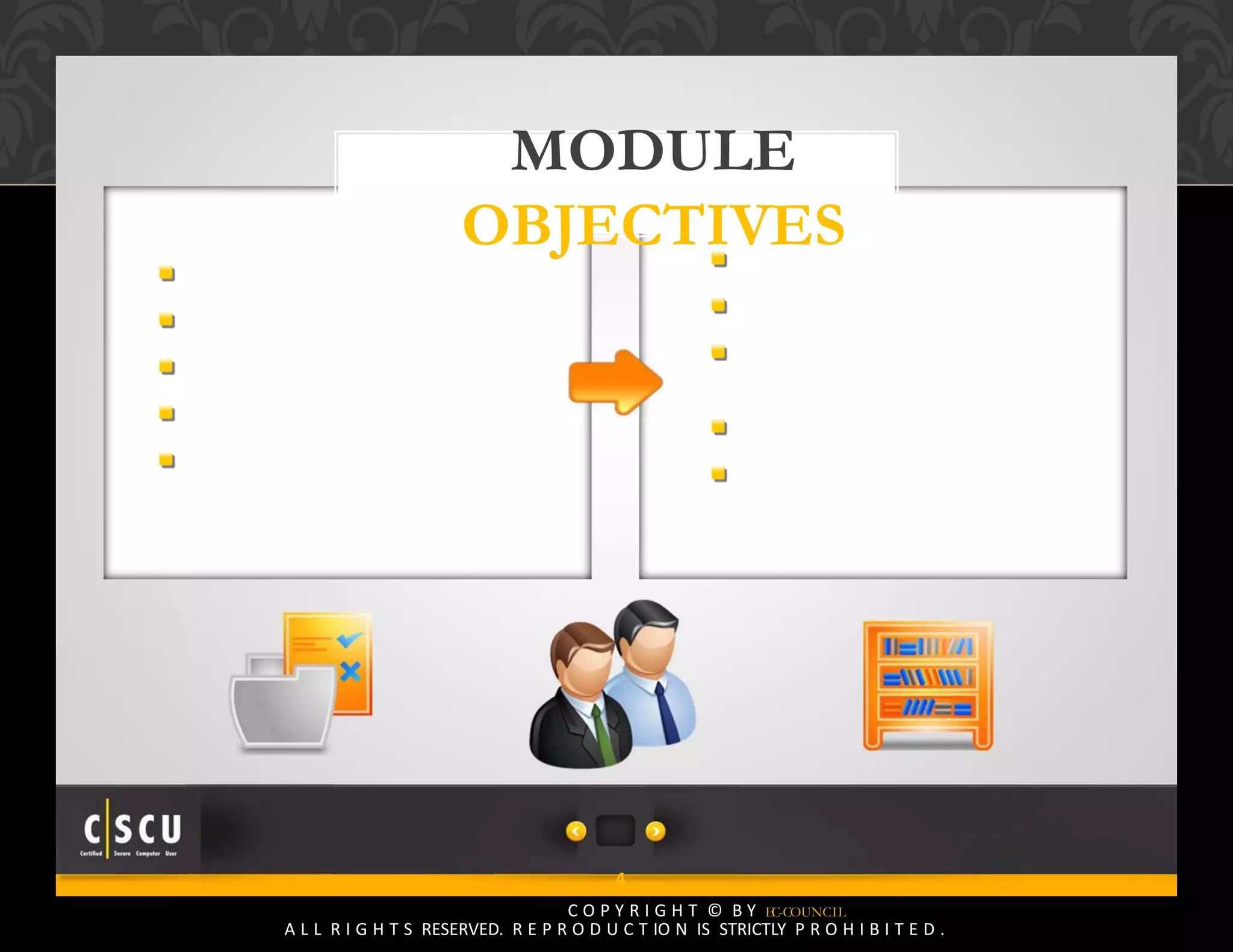 3 Copyright © by EC-Council
All Rights Reserved. Reproduction is Strictly Prohibited.
4
C O P Y R I G H T © B Y EC-COUNCIL
A L L R I G H T S RESERVED. R E P R O D U C T IO N IS STRICTLY P R O H I B I T E D .
MODULE
OBJECTIVES
Online Shopping
How Online Shopping Works?
Online Banking
Securing Online Transactions
Choosing a Secure Online
Payment Service
SSL and the Padlock Symbol
Identifying a Trustworthy Website
Identifying an Untrustworthy
Website
McAfee’s SiteAdvisor
Online Transactions Security
Checklist
 