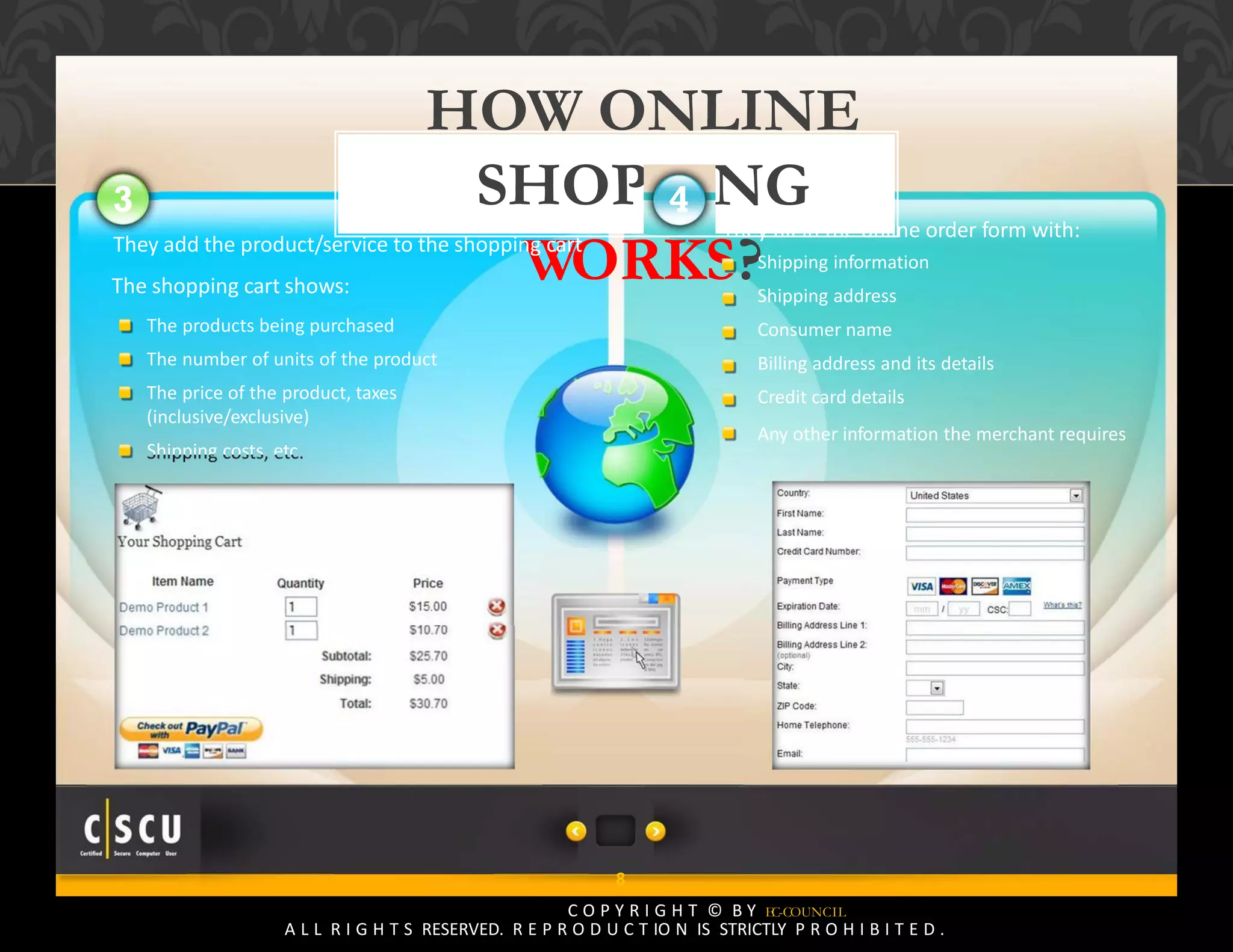 7 Copyright © by EC-Council
All Rights Reserved. Reproduction is Strictly Prohibited.
8
C O P Y R I G H T © B Y EC-COUNCIL
A L L R I G H T S RESERVED. R E P R O D U C T IO N IS STRICTLY P R O H I B I T E D .
HOW ONLINE
SHOPPING
WORKS?
3
They add the product/service to the shopping cart
The shopping cart shows:
The products being purchased
The number of units of the product
The price of the product, taxes
(inclusive/exclusive)
Shipping costs, etc.
They fill in the online order form with:
Shipping information
Shipping address
Consumer name
Billing address and its details
Credit card details
Any other information the merchant requires
4
 
