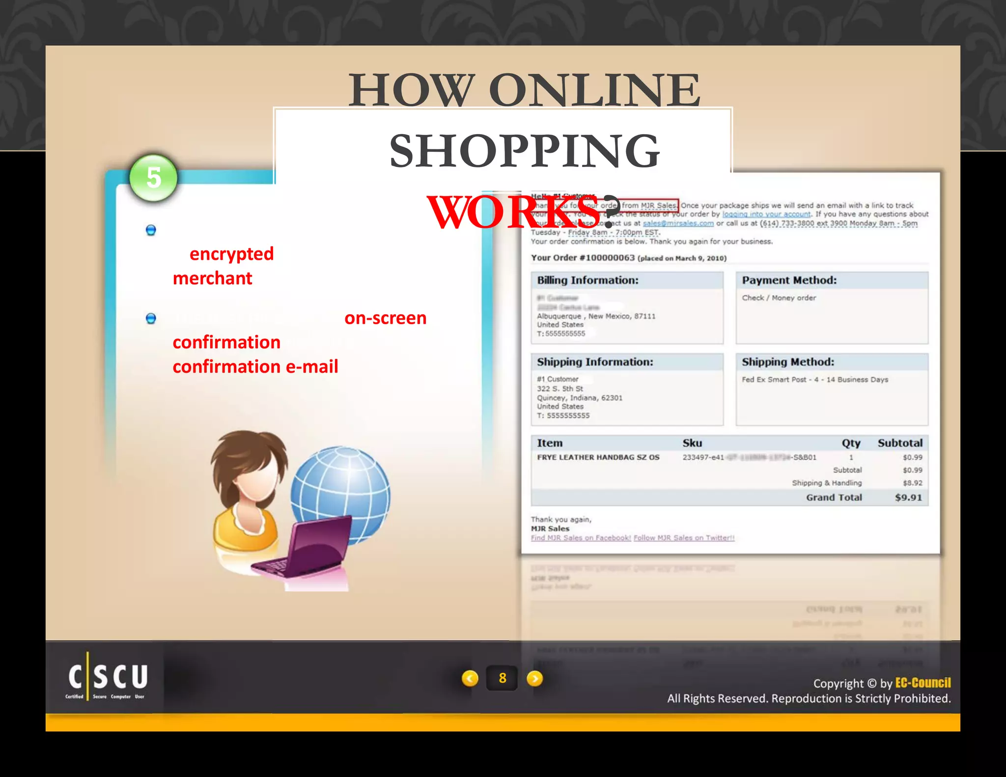 8 Copyright © by EC-Council
All Rights Reserved. Reproduction is Strictly Prohibited.
8 Copyright © by EC-Council
All Rights Reserved. Reproduction is Strictly Prohibited.
5
The user’s credit card information
is encrypted and sent to the
merchant
The user receives an on‐screen
confirmation or/and a
confirmation e‐mail
HOW ONLINE
SHOPPING
WORKS?
 