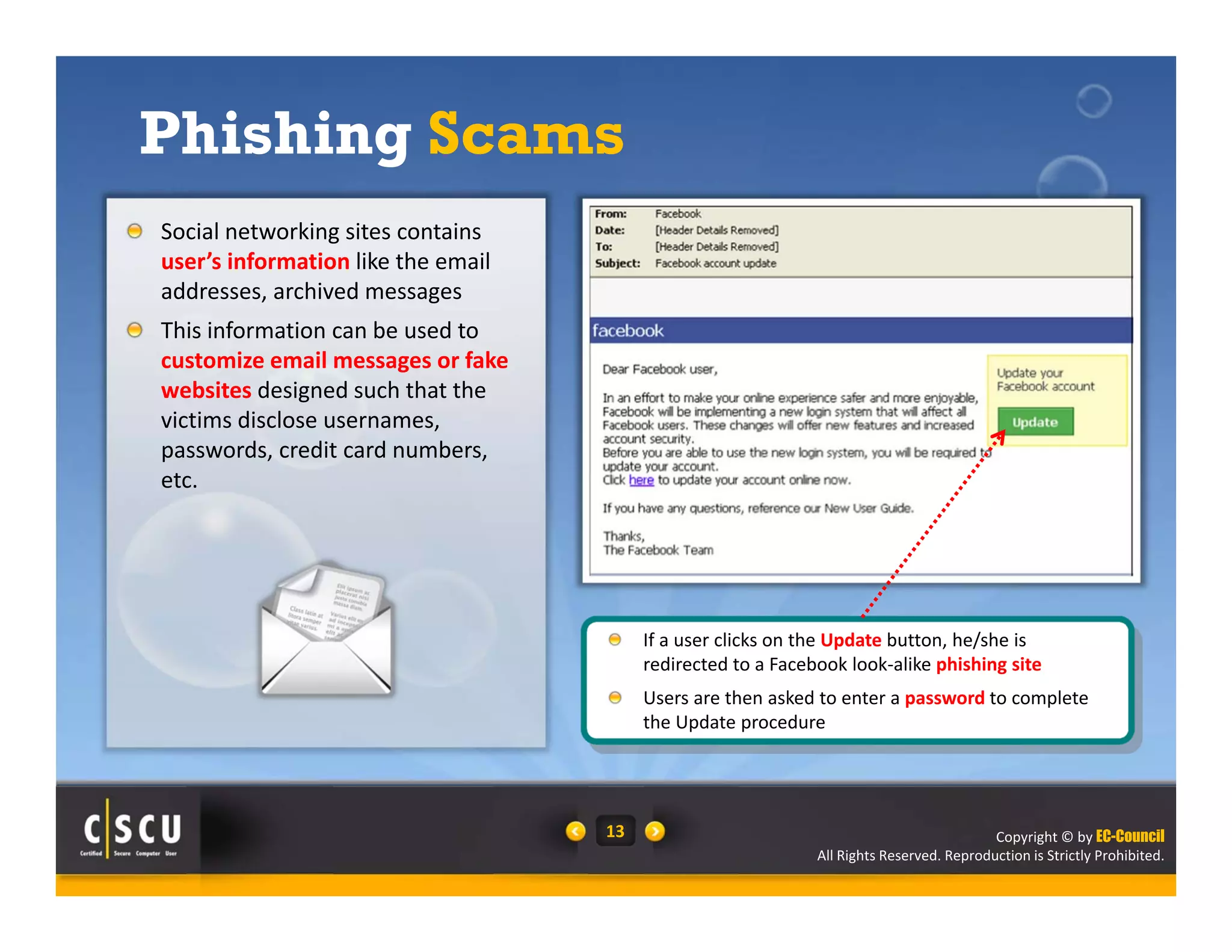 Copyright © by EC-Council
All Rights Reserved. Reproduction is Strictly Prohibited.
13
Social networking sites contains 
user’s information like the email 
addresses, archived messages
This information can be used to 
customize email messages or fake 
websites designed such that the 
victims disclose usernames, 
passwords, credit card numbers, 
etc.
Phishing Scams
If a user clicks on the Update button, he/she is 
redirected to a Facebook look‐alike phishing site
Users are then asked to enter a password to complete 
the Update procedure
 