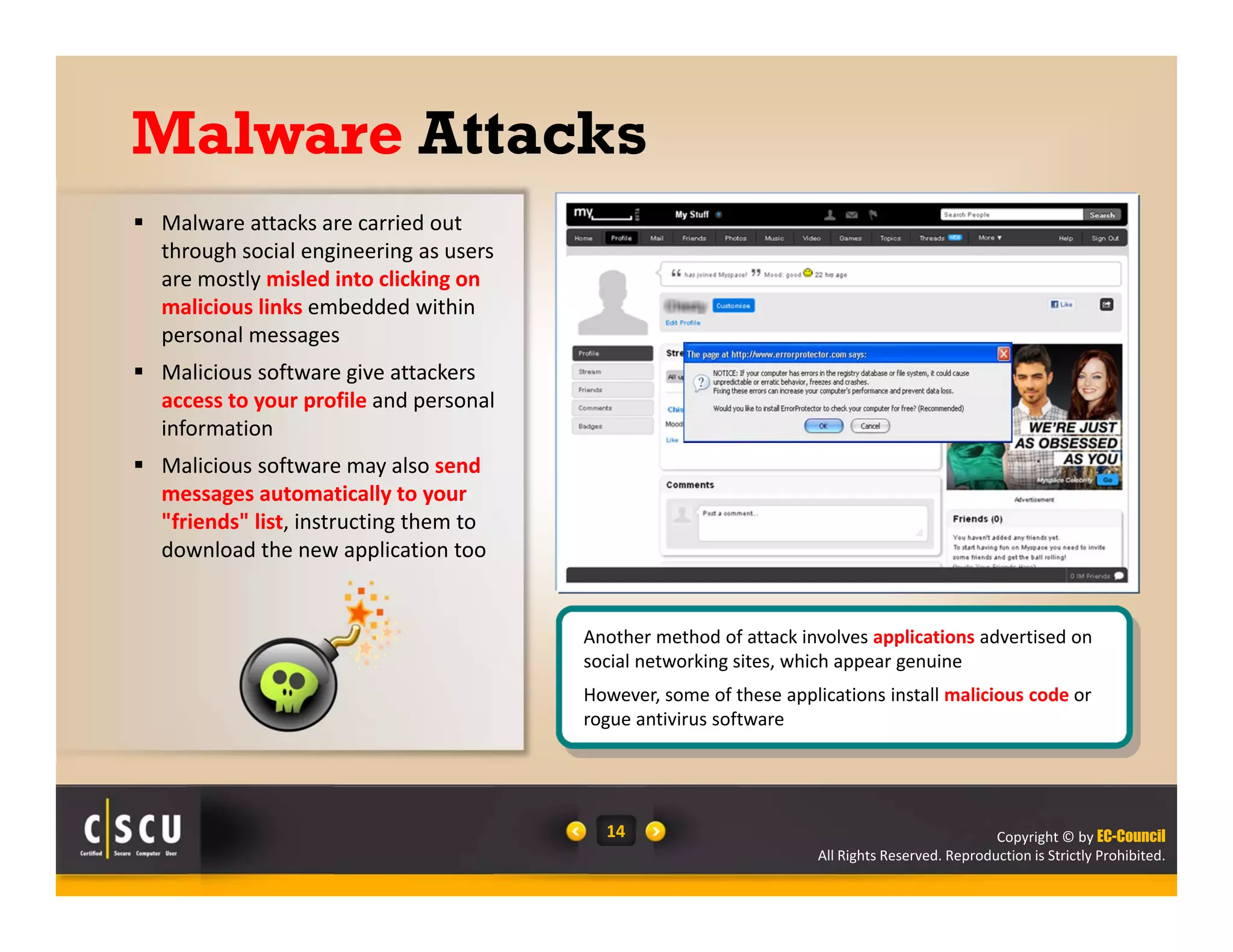 Copyright © by EC-Council
All Rights Reserved. Reproduction is Strictly Prohibited.
14
Malware Attacks
 Malware attacks are carried out 
through social engineering as users 
are mostly misled into clicking on 
malicious links embedded within 
personal messages 
 Malicious software give attackers 
access to your profile and personal 
information
 Malicious software may also send 
messages automatically to your 
"friends" list, instructing them to 
download the new application too
Another method of attack involves applications advertised on 
social networking sites, which appear genuine
However, some of these applications install malicious code or 
rogue antivirus software
 