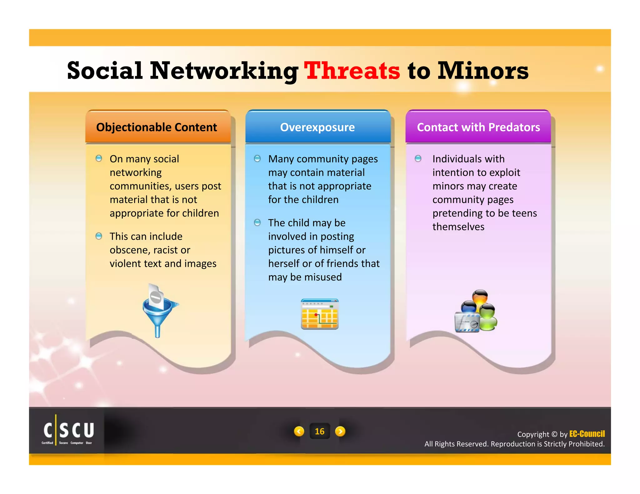 Copyright © by EC-Council
All Rights Reserved. Reproduction is Strictly Prohibited.
16
On many social 
networking 
communities, users post 
material that is not 
appropriate for children 
This can include 
obscene, racist or 
violent text and images
Many community pages 
may contain material 
that is not appropriate 
for the children
The child may be 
involved in posting 
pictures of himself or 
herself or of friends that 
may be misused 
Individuals with 
intention to exploit 
minors may create 
community pages 
pretending to be teens 
themselves 
Objectionable Content Contact with PredatorsOverexposure
Social Networking Threats to Minors
 