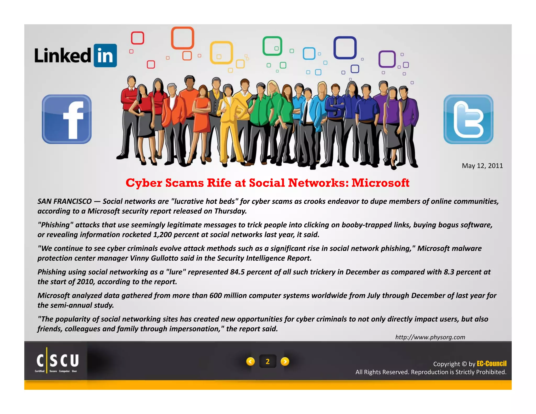 Copyright © by EC-Council
All Rights Reserved. Reproduction is Strictly Prohibited.
2
SAN FRANCISCO — Social networks are "lucrative hot beds" for cyber scams as crooks endeavor to dupe members of online communities, 
according to a Microsoft security report released on Thursday.
"Phishing" attacks that use seemingly legitimate messages to trick people into clicking on booby‐trapped links, buying bogus software, 
or revealing information rocketed 1,200 percent at social networks last year, it said.
"We continue to see cyber criminals evolve attack methods such as a significant rise in social network phishing," Microsoft malware 
protection center manager Vinny Gullotto said in the Security Intelligence Report.
Phishing using social networking as a "lure" represented 84.5 percent of all such trickery in December as compared with 8.3 percent at 
the start of 2010, according to the report.
Microsoft analyzed data gathered from more than 600 million computer systems worldwide from July through December of last year for 
the semi‐annual study.
"The popularity of social networking sites has created new opportunities for cyber criminals to not only directly impact users, but also 
friends, colleagues and family through impersonation," the report said.
Cyber Scams Rife at Social Networks: Microsoft
http://www.physorg.com
May 12, 2011
 