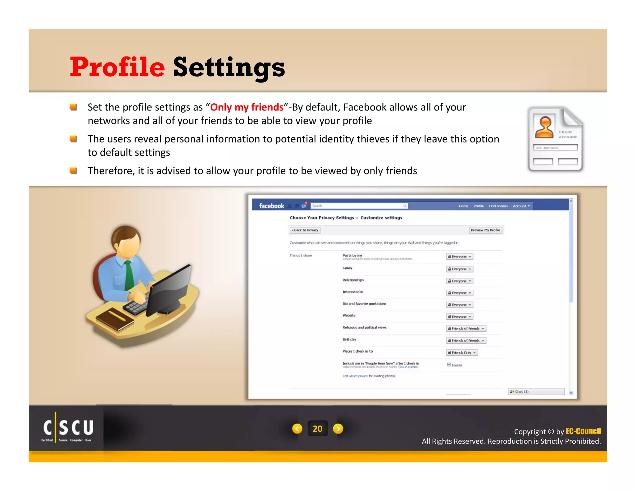 Copyright © by EC-Council
All Rights Reserved. Reproduction is Strictly Prohibited.
20
Profile Settings
Set the profile settings as “Only my friends”‐By default, Facebook allows all of your 
networks and all of your friends to be able to view your profile
The users reveal personal information to potential identity thieves if they leave this option 
to default settings
Therefore, it is advised to allow your profile to be viewed by only friends
 