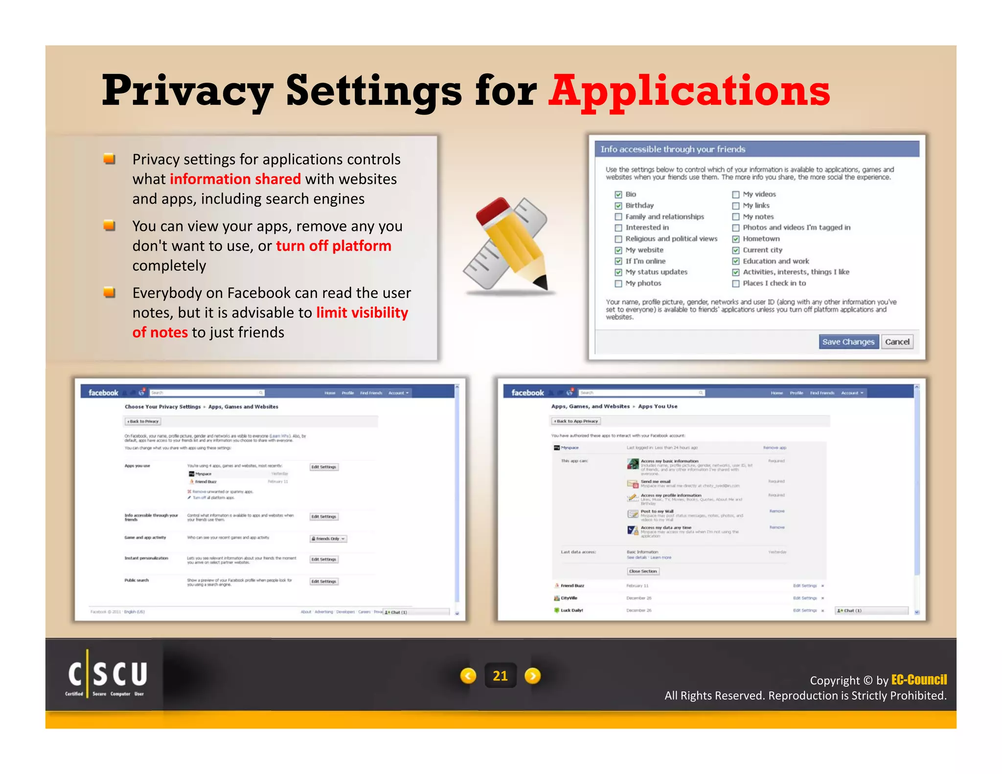 Copyright © by EC-Council
All Rights Reserved. Reproduction is Strictly Prohibited.
21
Privacy Settings for Applications
Privacy settings for applications controls 
what information shared with websites 
and apps, including search engines 
You can view your apps, remove any you 
don't want to use, or turn off platform 
completely
Everybody on Facebook can read the user 
notes, but it is advisable to limit visibility 
of notes to just friends
 