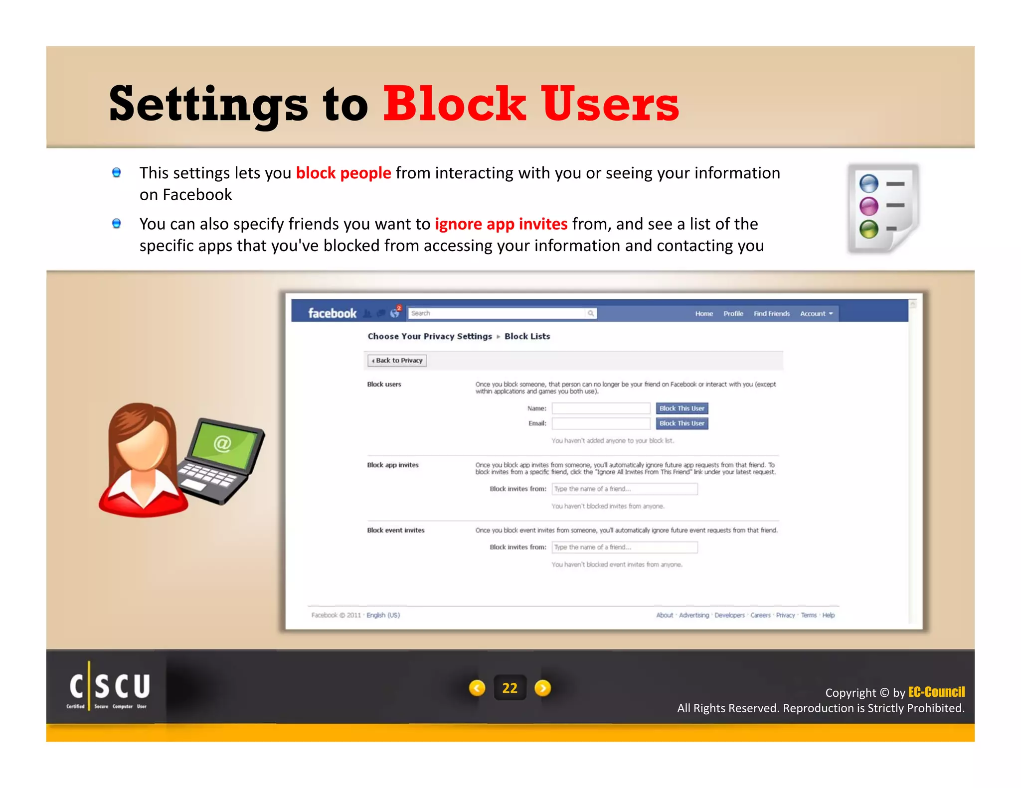 Copyright © by EC-Council
All Rights Reserved. Reproduction is Strictly Prohibited.
22
Settings to Block Users
This settings lets you block people from interacting with you or seeing your information 
on Facebook
You can also specify friends you want to ignore app invites from, and see a list of the 
specific apps that you've blocked from accessing your information and contacting you
 