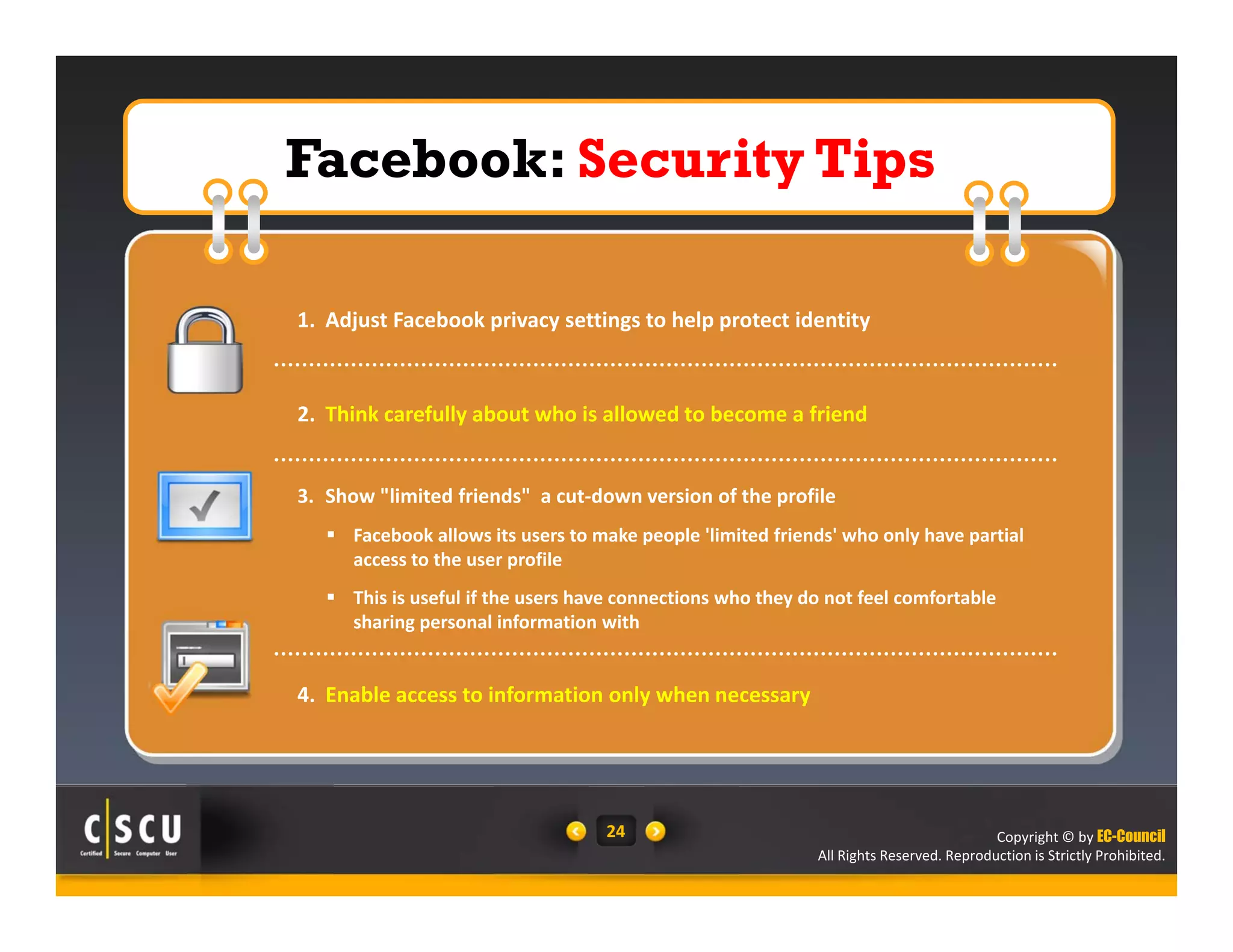 Copyright © by EC-Council
All Rights Reserved. Reproduction is Strictly Prohibited.
24
Facebook: Security Tips
Facebook: Security Tips
1. Adjust Facebook privacy settings to help protect identity
2. Think carefully about who is allowed to become a friend
3. Show "limited friends"  a cut‐down version of the profile
 Facebook allows its users to make people 'limited friends' who only have partial 
access to the user profile
 This is useful if the users have connections who they do not feel comfortable 
sharing personal information with
4. Enable access to information only when necessary
 