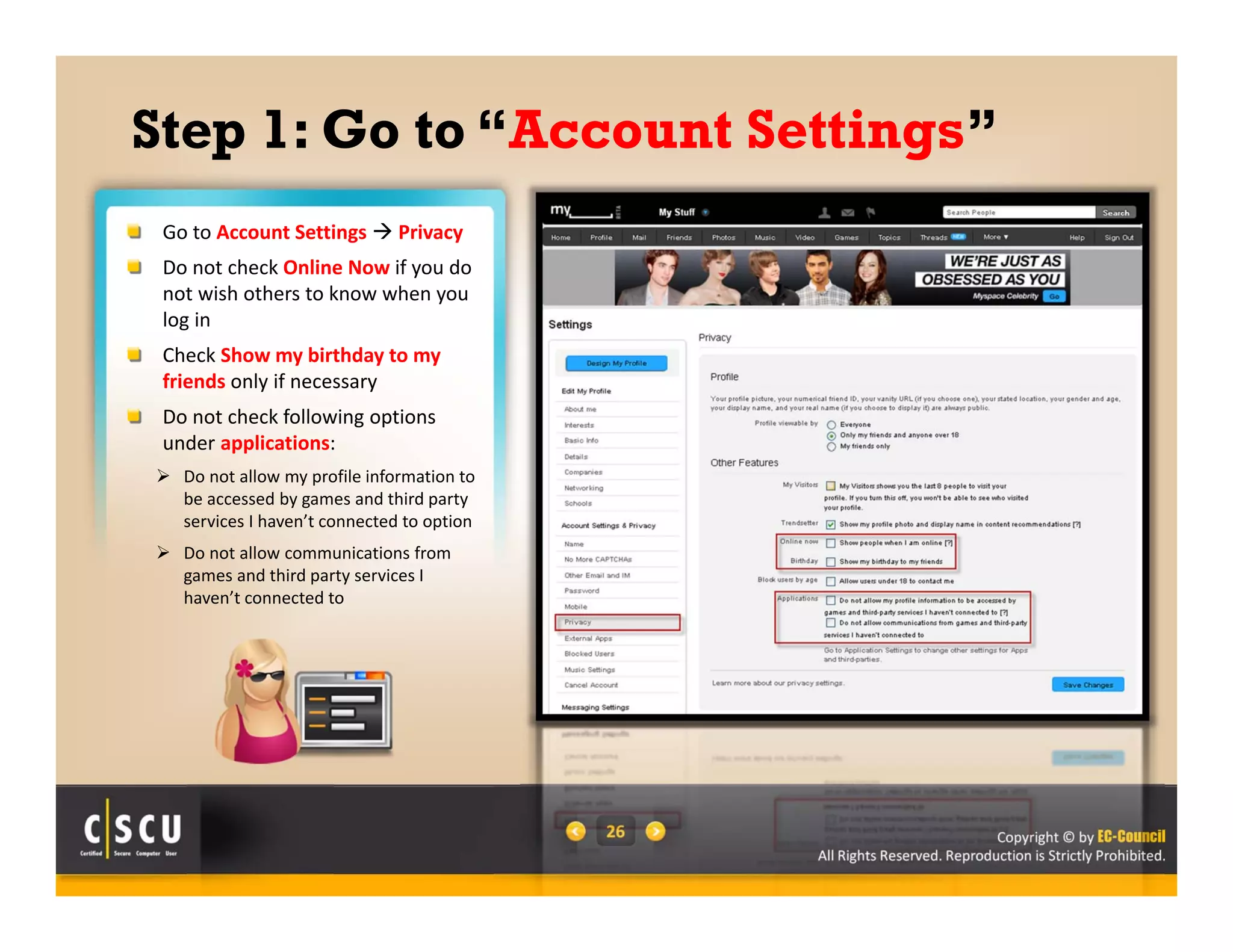 Copyright © by EC-Council
All Rights Reserved. Reproduction is Strictly Prohibited.
26
Step 1: Go to “Account Settings”
Go to Account Settings  Privacy
Do not check Online Now if you do 
not wish others to know when you 
log in
Check Show my birthday to my 
friends only if necessary
Do not check following options 
under applications:
 Do not allow my profile information to 
be accessed by games and third party 
services I haven’t connected to option 
 Do not allow communications from 
games and third party services I 
haven’t connected to
 