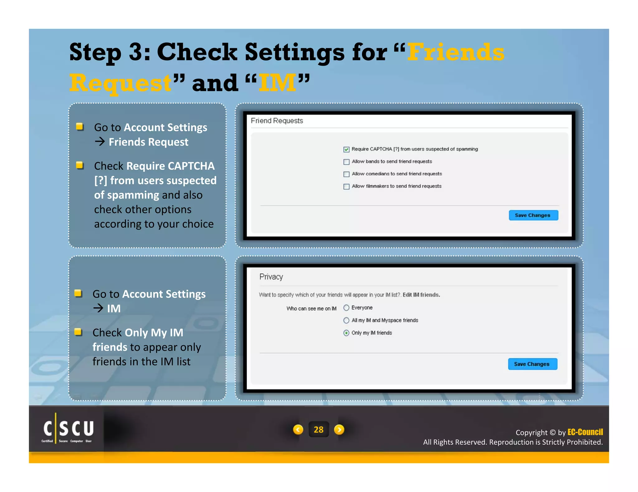 Copyright © by EC-Council
All Rights Reserved. Reproduction is Strictly Prohibited.
28
Step 3: Check Settings for “Friends
Request” and “IM”
Go to Account Settings
 Friends Request
Check Require CAPTCHA 
[?] from users suspected 
of spamming and also 
check other options 
according to your choice  
Go to Account Settings 
 IM
Check Only My IM 
friends to appear only 
friends in the IM list  
 