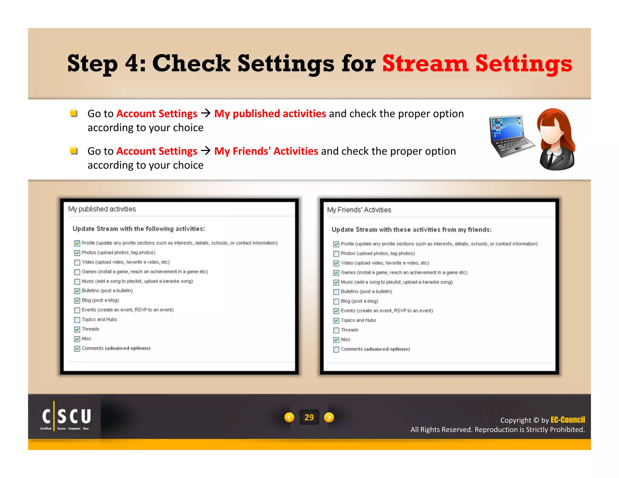 Copyright © by EC-Council
All Rights Reserved. Reproduction is Strictly Prohibited.
29
Step 4: Check Settings for Stream Settings
Go to Account Settings  My published activities and check the proper option 
according to your choice
Go to Account Settings  My Friends' Activities and check the proper option 
according to your choice
 
