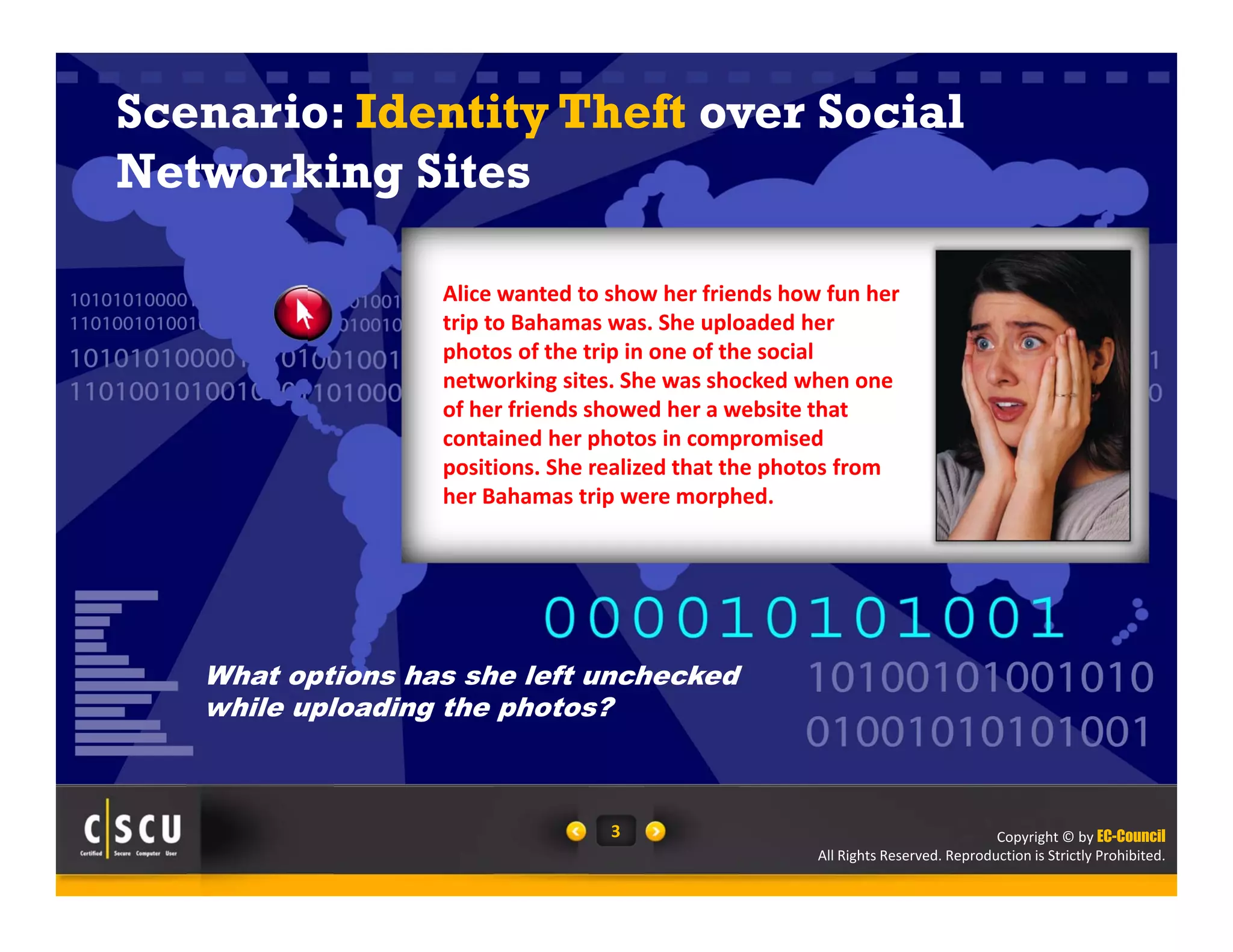Copyright © by EC-Council
All Rights Reserved. Reproduction is Strictly Prohibited.
3
Scenario: Identity Theft over Social
Networking Sites
Alice wanted to show her friends how fun her 
trip to Bahamas was. She uploaded her 
photos of the trip in one of the social 
networking sites. She was shocked when one 
of her friends showed her a website that 
contained her photos in compromised 
positions. She realized that the photos from 
her Bahamas trip were morphed.
What options has she left unchecked
while uploading the photos?
 