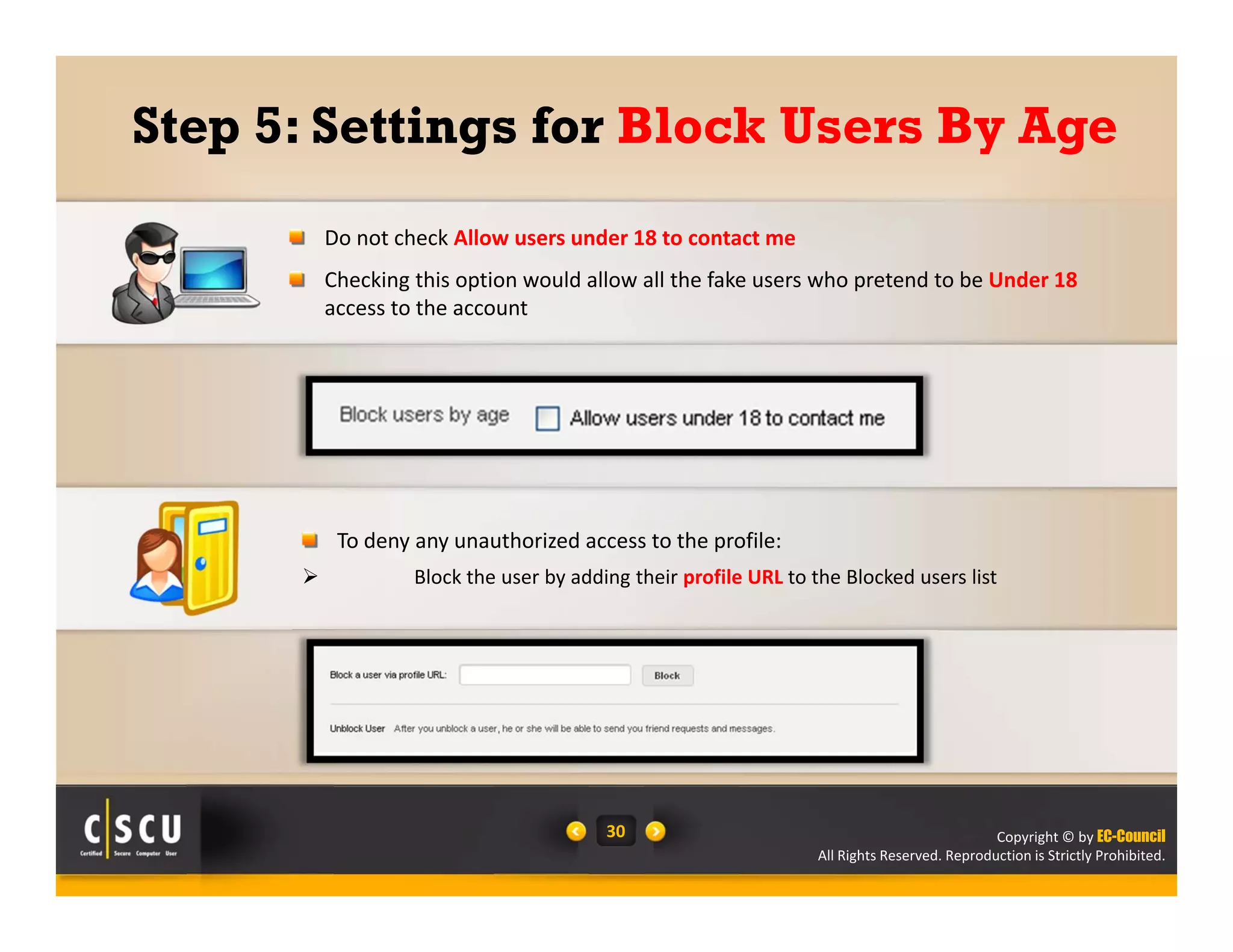 Copyright © by EC-Council
All Rights Reserved. Reproduction is Strictly Prohibited.
30
Step 5: Settings for Block Users By Age
Do not check Allow users under 18 to contact me
Checking this option would allow all the fake users who pretend to be Under 18
access to the account
To deny any unauthorized access to the profile:
 Block the user by adding their profile URL to the Blocked users list
 