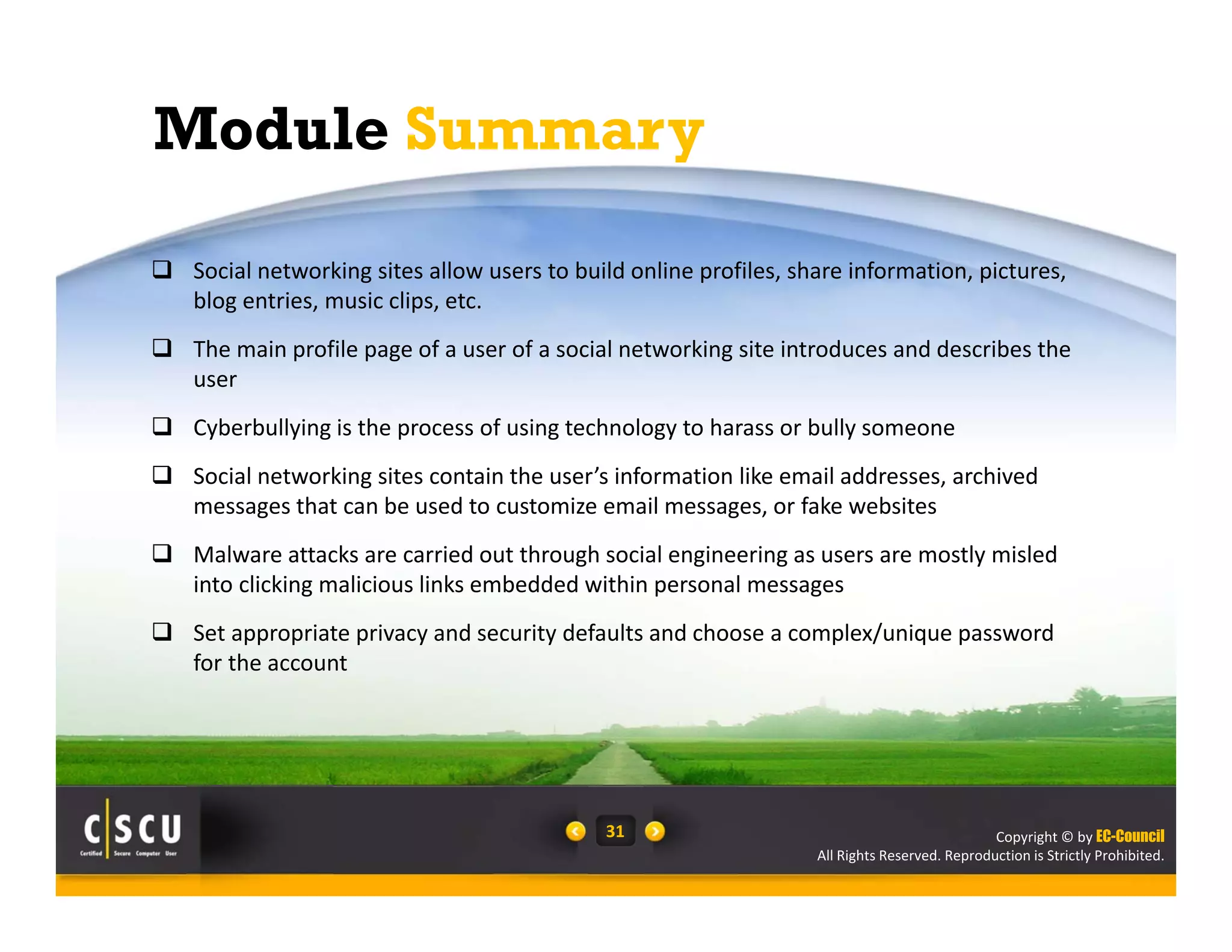 Copyright © by EC-Council
All Rights Reserved. Reproduction is Strictly Prohibited.
31
Module Summary
 Social networking sites allow users to build online profiles, share information, pictures, 
blog entries, music clips, etc.
 The main profile page of a user of a social networking site introduces and describes the 
user
 Cyberbullying is the process of using technology to harass or bully someone
 Social networking sites contain the user’s information like email addresses, archived 
messages that can be used to customize email messages, or fake websites
 Malware attacks are carried out through social engineering as users are mostly misled 
into clicking malicious links embedded within personal messages 
 Set appropriate privacy and security defaults and choose a complex/unique password 
for the account
 