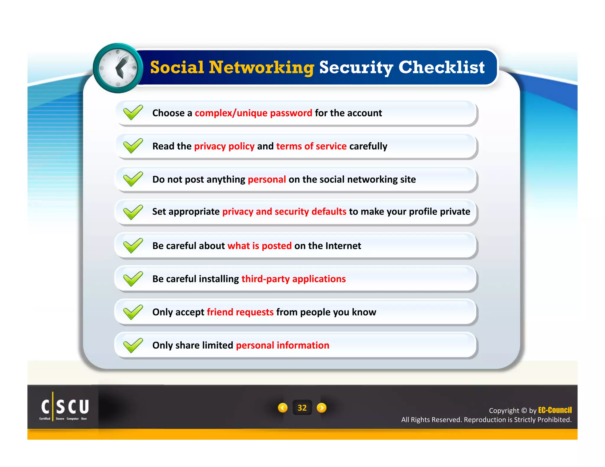 Copyright © by EC-Council
All Rights Reserved. Reproduction is Strictly Prohibited.
32
Read the privacy policy and terms of service carefully
Do not post anything personal on the social networking site
Set appropriate privacy and security defaults to make your profile private
Choose a complex/unique password for the account 
Be careful about what is posted on the Internet
Be careful installing third‐party applications
Only accept friend requests from people you know
Only share limited personal information
Social Networking Security Checklist
 