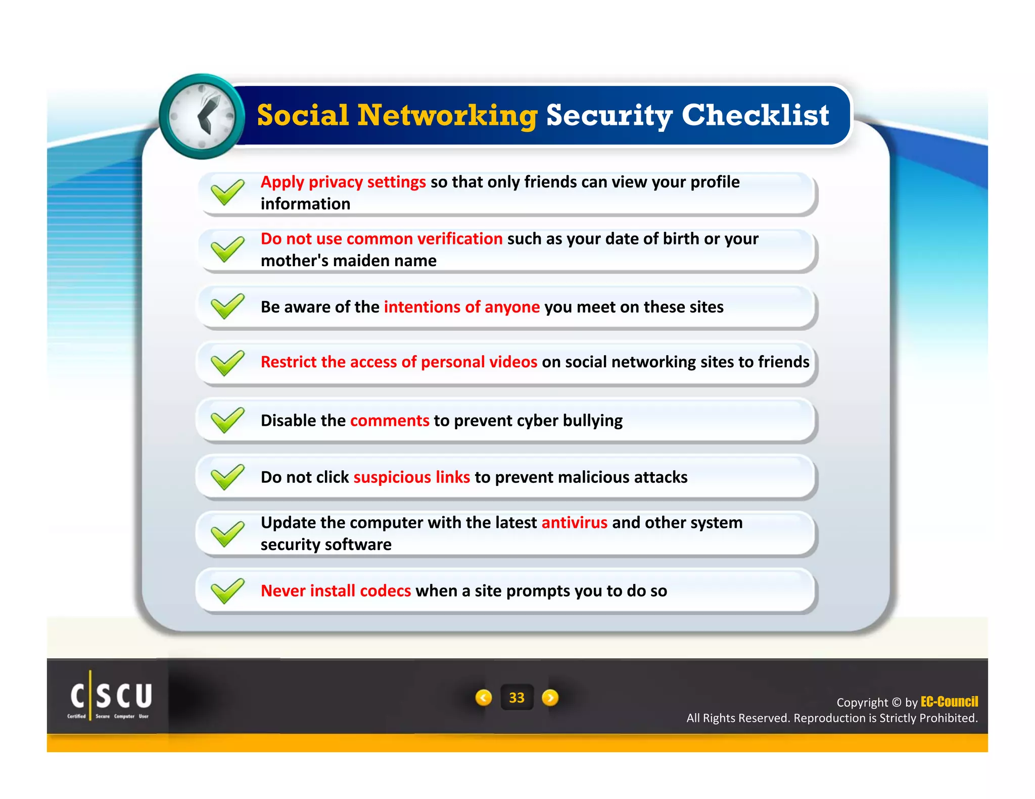 Copyright © by EC-Council
All Rights Reserved. Reproduction is Strictly Prohibited.
33
Do not use common verification such as your date of birth or your 
mother's maiden name
Be aware of the intentions of anyone you meet on these sites
Restrict the access of personal videos on social networking sites to friends
Apply privacy settings so that only friends can view your profile 
information
Disable the comments to prevent cyber bullying
Do not click suspicious links to prevent malicious attacks
Update the computer with the latest antivirus and other system 
security software
Never install codecs when a site prompts you to do so
Social Networking Security Checklist
 