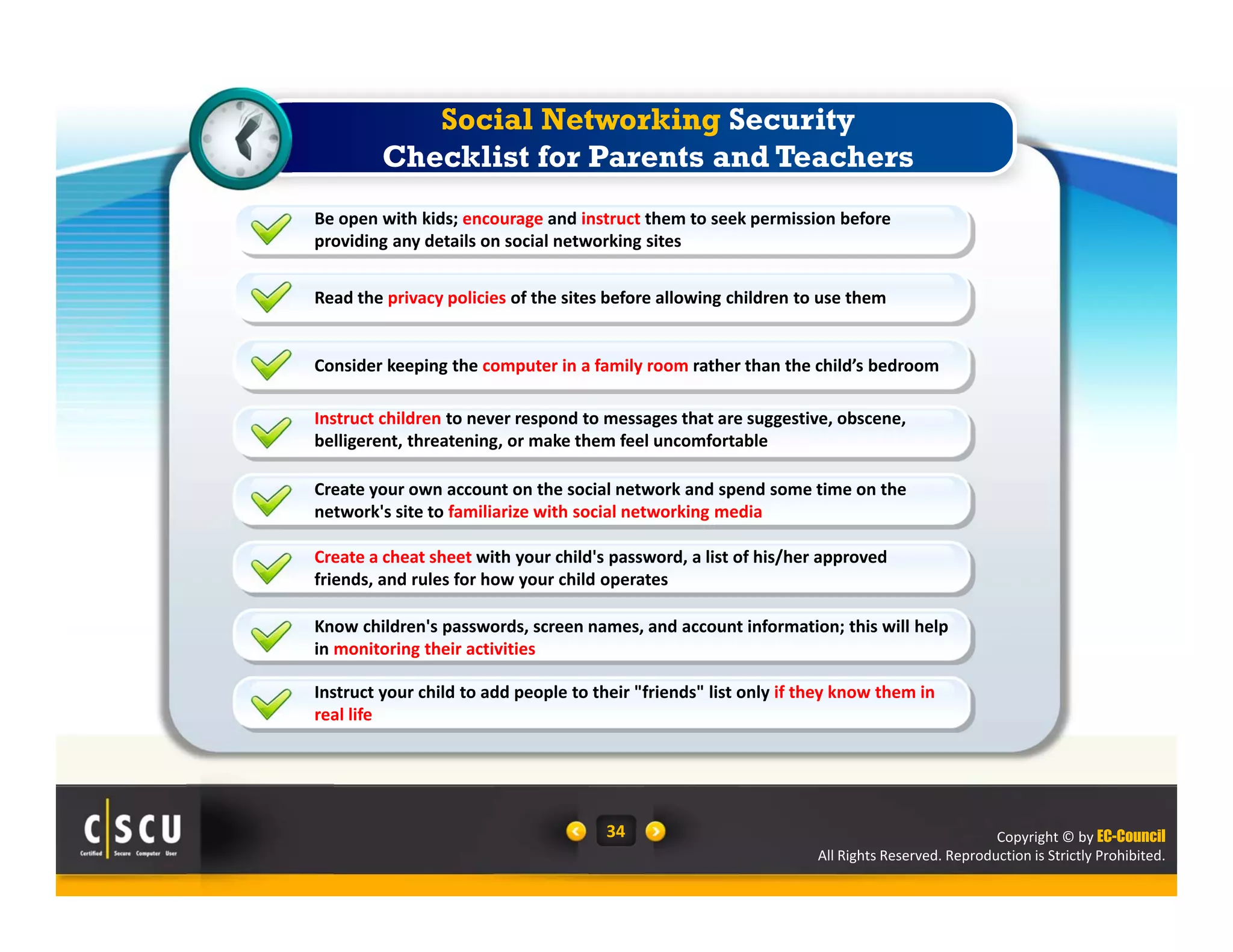 Copyright © by EC-Council
All Rights Reserved. Reproduction is Strictly Prohibited.
34
Read the privacy policies of the sites before allowing children to use them
Consider keeping the computer in a family room rather than the child’s bedroom
Instruct children to never respond to messages that are suggestive, obscene, 
belligerent, threatening, or make them feel uncomfortable
Be open with kids; encourage and instruct them to seek permission before 
providing any details on social networking sites
Create your own account on the social network and spend some time on the 
network's site to familiarize with social networking media
Create a cheat sheet with your child's password, a list of his/her approved 
friends, and rules for how your child operates
Know children's passwords, screen names, and account information; this will help 
in monitoring their activities
Instruct your child to add people to their "friends" list only if they know them in 
real life
Social Networking Security
Checklist for Parents and Teachers
 