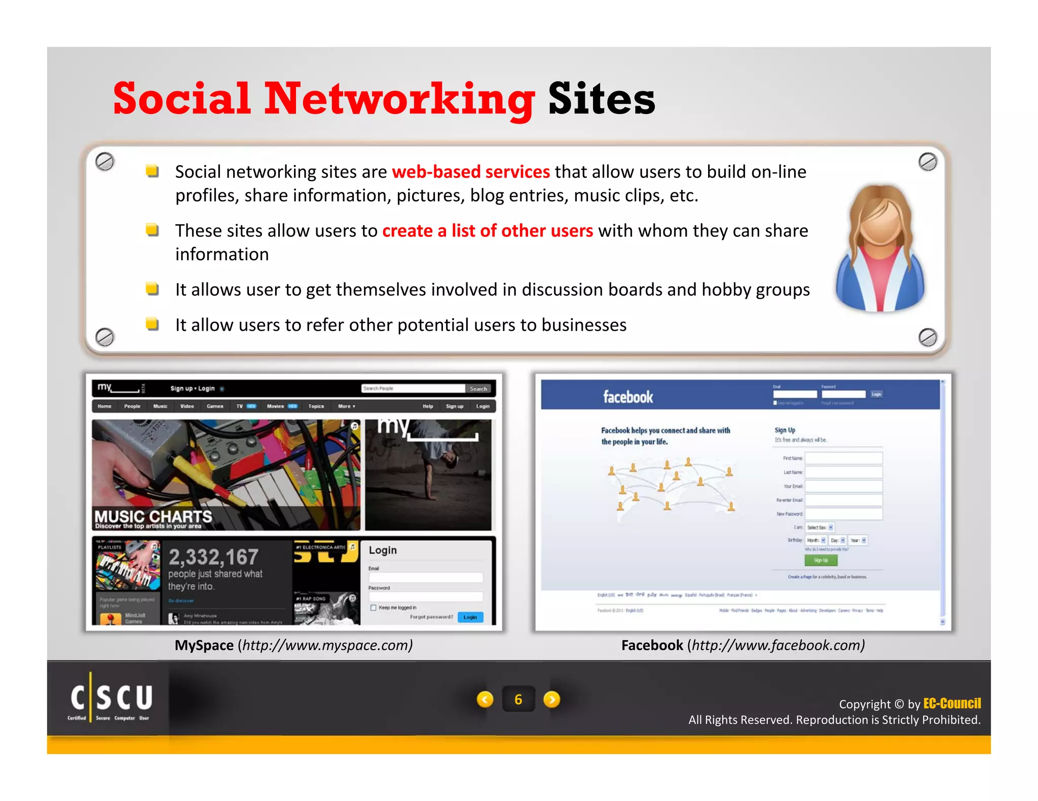 Copyright © by EC-Council
All Rights Reserved. Reproduction is Strictly Prohibited.
6
Social Networking Sites
Social networking sites are web‐based services that allow users to build on‐line 
profiles, share information, pictures, blog entries, music clips, etc.
These sites allow users to create a list of other users with whom they can share 
information
It allows user to get themselves involved in discussion boards and hobby groups
It allow users to refer other potential users to businesses
MySpace (http://www.myspace.com) Facebook (http://www.facebook.com)
 