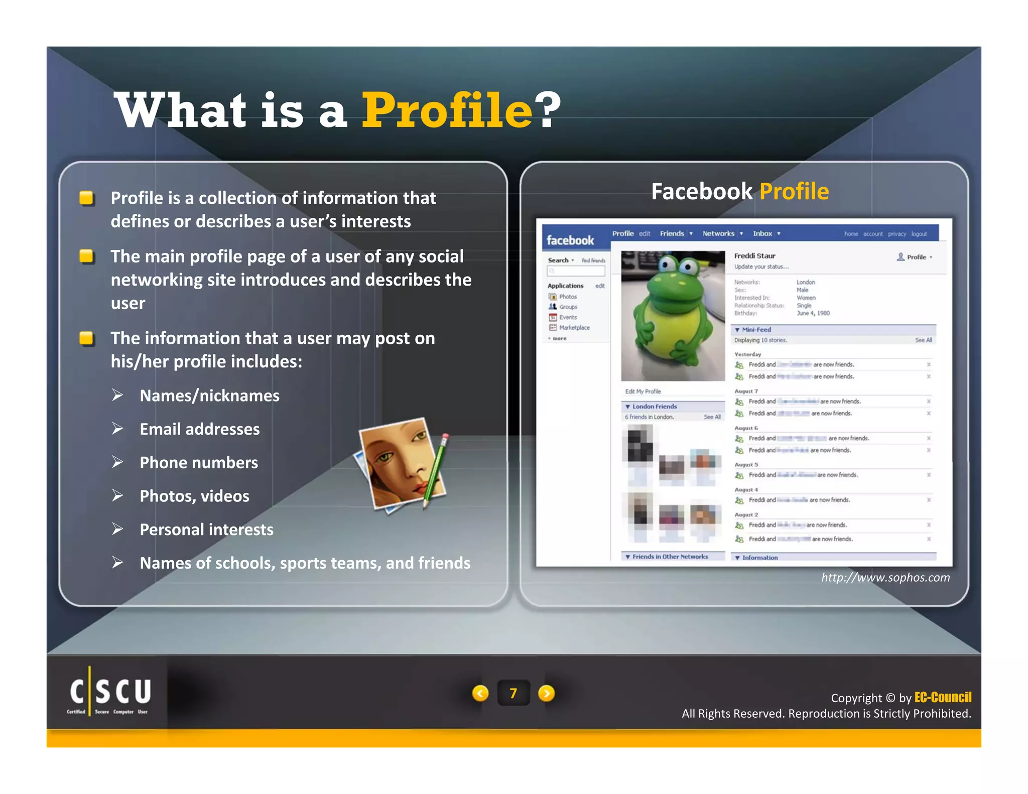Copyright © by EC-Council
All Rights Reserved. Reproduction is Strictly Prohibited.
7
What is a Profile?
Facebook Profile  Profile is a collection of information that 
defines or describes a user’s interests
 The main profile page of a user of any social 
networking site introduces and describes the 
user
 The information that a user may post on 
his/her profile includes:
 Names/nicknames
 Email addresses
 Phone numbers
 Photos, videos
 Personal interests
 Names of schools, sports teams, and friends 
http://www.sophos.com
 