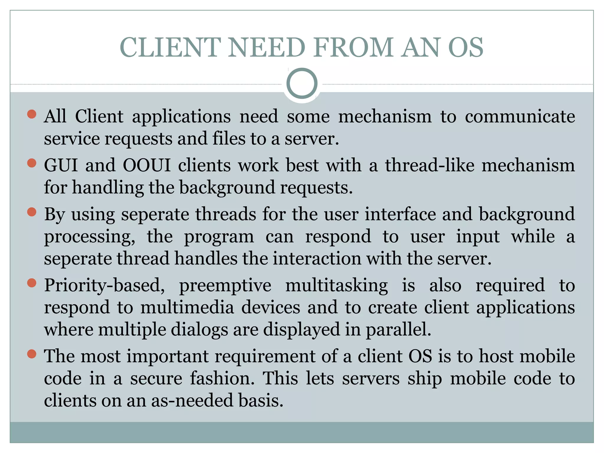 CLIENT NEED FROM AN OS 
All Client applications need some mechanism to communicate 
service requests and files to a server. 
GUI and OOUI clients work best with a thread-like mechanism 
for handling the background requests. 
By using seperate threads for the user interface and background 
processing, the program can respond to user input while a 
seperate thread handles the interaction with the server. 
Priority-based, preemptive multitasking is also required to 
respond to multimedia devices and to create client applications 
where multiple dialogs are displayed in parallel. 
The most important requirement of a client OS is to host mobile 
code in a secure fashion. This lets servers ship mobile code to 
clients on an as-needed basis. 
 