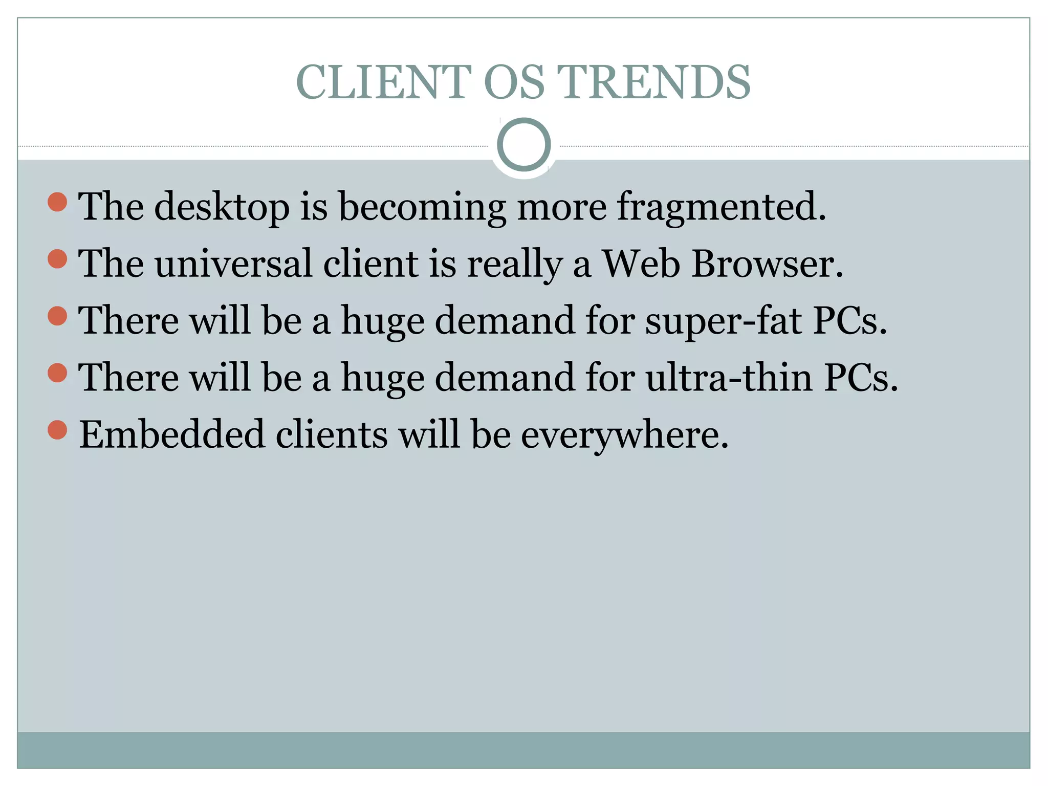 CLIENT OS TRENDS 
The desktop is becoming more fragmented. 
The universal client is really a Web Browser. 
There will be a huge demand for super-fat PCs. 
There will be a huge demand for ultra-thin PCs. 
Embedded clients will be everywhere. 
 