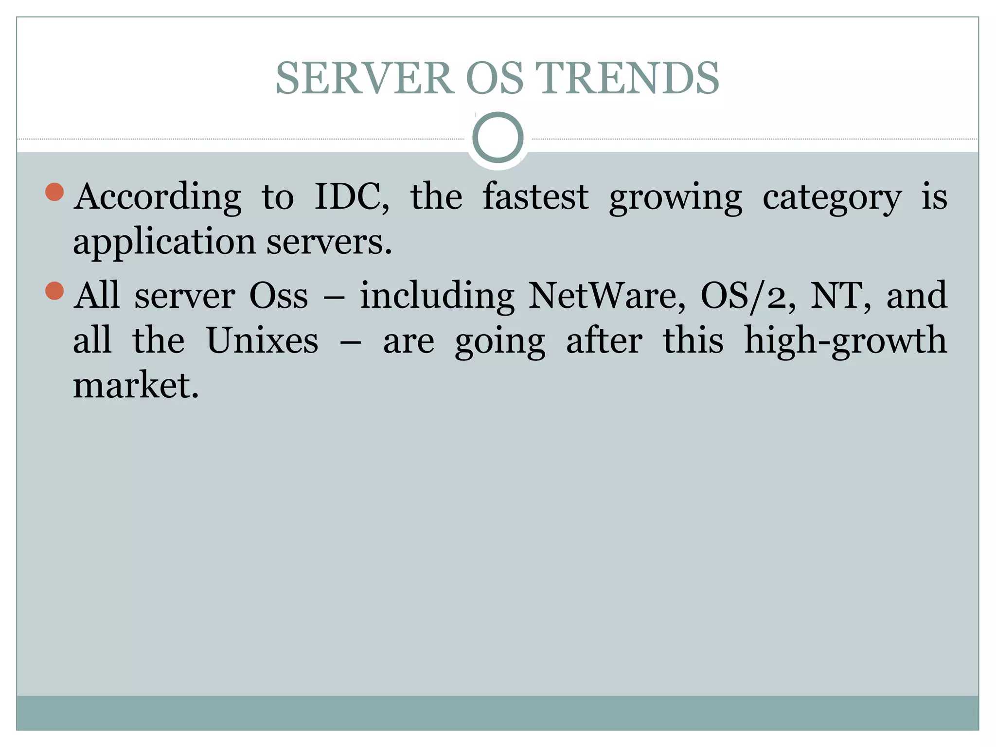 SERVER OS TRENDS 
According to IDC, the fastest growing category is 
application servers. 
All server Oss – including NetWare, OS/2, NT, and 
all the Unixes – are going after this high-growth 
market. 
 