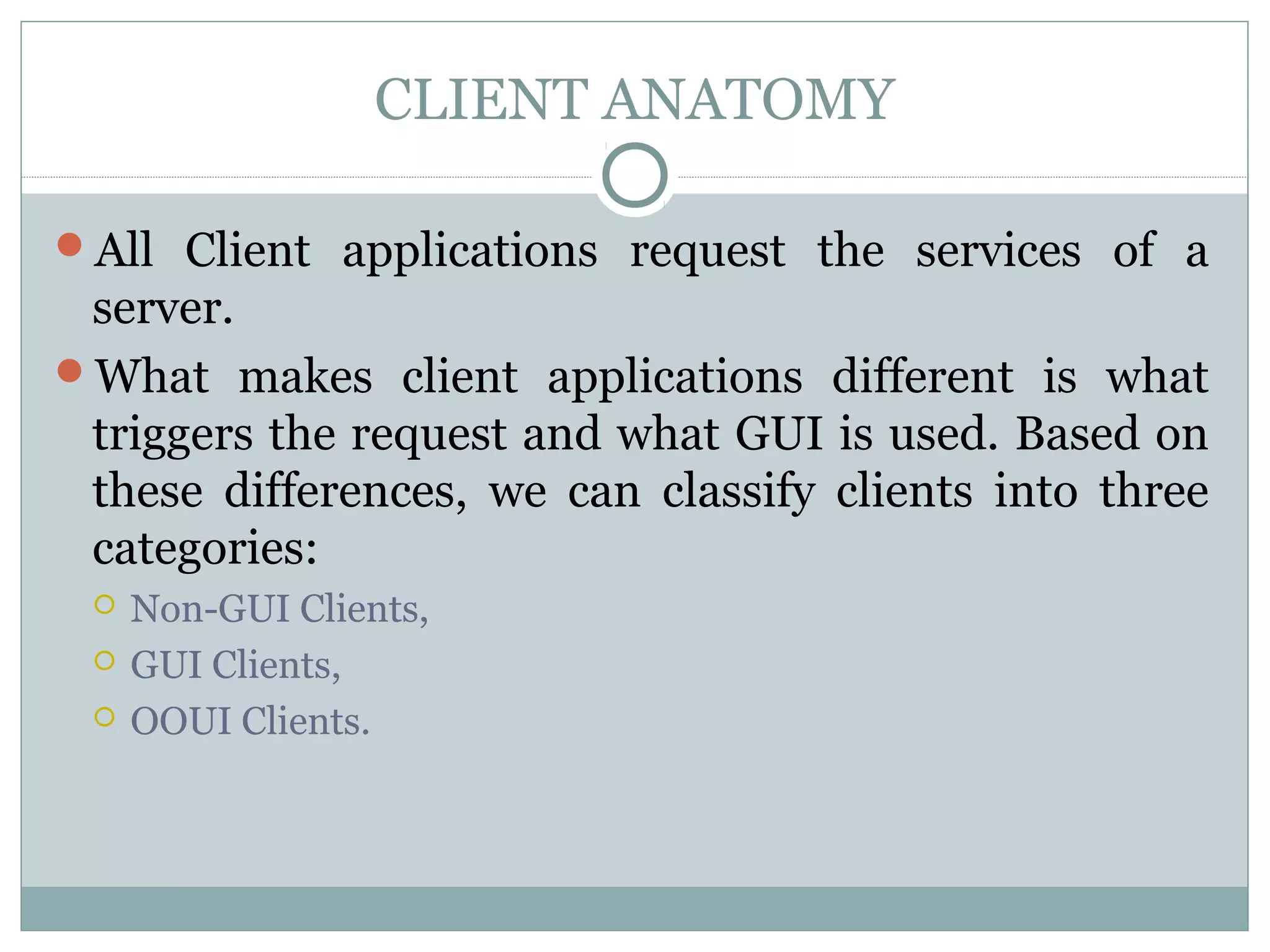 CLIENT ANATOMY 
All Client applications request the services of a 
server. 
What makes client applications different is what 
triggers the request and what GUI is used. Based on 
these differences, we can classify clients into three 
categories: 
 Non-GUI Clients, 
 GUI Clients, 
 OOUI Clients. 
 